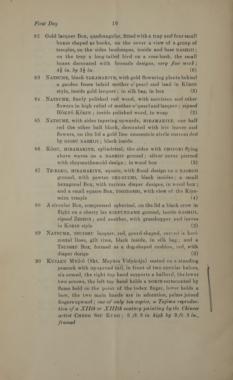 82 83 84 85 86 87 88 89 90 Gold lacquer Box, quadrangular, fitted with a tray and foursmal]! boxes shaped as books, on the cover a view of a group of temples, on the sides landscapes, inside and base NASHIJI ; on the tray a long-tailed bird on a rose-bush, the small boxes decorated with brocade designs, very jine work ; 42 in. by 34h in. | (6) NATSUME, black TAKAMAKIYE, with gold flowering plants behind a garden fence inlaid mother o’-pear] and Jead in KORIN style, inside gold lacquer; in silk bag, in box (3) NATSUME, finely polished red wood, with narcissus and other flowers in high relief of mother-o’-pearl and lacquer ; signed HOKyO KOrIN ; inside polished wood, in wrap (2) NATSUME, with sides tapering upwards, HIRAMAKIYE, one half red the other half black, decorated with iris leaves and flowers, on the lid a gold line concentric circle surroui ded by GIOBU NASHIJI ; black inside KOGU, HIRAMAKIYE, cylindrical, the sides with CHIDOR] flying above waves on a NASHIJI ground; silver cover pierced with chrysanthemoid design ; in wood box (3) TE-BAKO, HIRAMAKIYE, square, with floral design on a NASHIJI ground, with pewter OKI-GUCHI, black insides; a small hexagonal Box, with various diaper designs, in wood box ; and a small square Box, TOGIDASHI, with view of the Kiyo- mizu temple | (4) A circular Box, compressed spherical, on the lid a black crow in flight on a cherry Jac KINFUNDAME ground, inside NASHIJJI, signed ZESHIN ; and another, with grasshopper and leaves in KORIN style (2) NATSUME, TSUISHU lacquer, red, gourd-shaped, carved in hori- zontal lines, gilt rims, black inside, in silk bag; and a TsutsHu Box, formed as a dog-shaped cushion, red, with diaper design (3) Kusaku Myo-6 (Skt. Mayira Vidyaraja) seated on a standing peacock with up-spread tail, in front of two circular haloes, six-armed, the right top hand supports a halbeid, the lower two arrows, the left top hand holds a DORJEsurmounted by flame held on the point of the index finger, lower holds a bow, the two main hands are in adoration, palms joined fingers upward ; one of only ten copies, a Tajima reproduc- tion of a XIIth or XIITth century painting bythe Chinese Sramed 