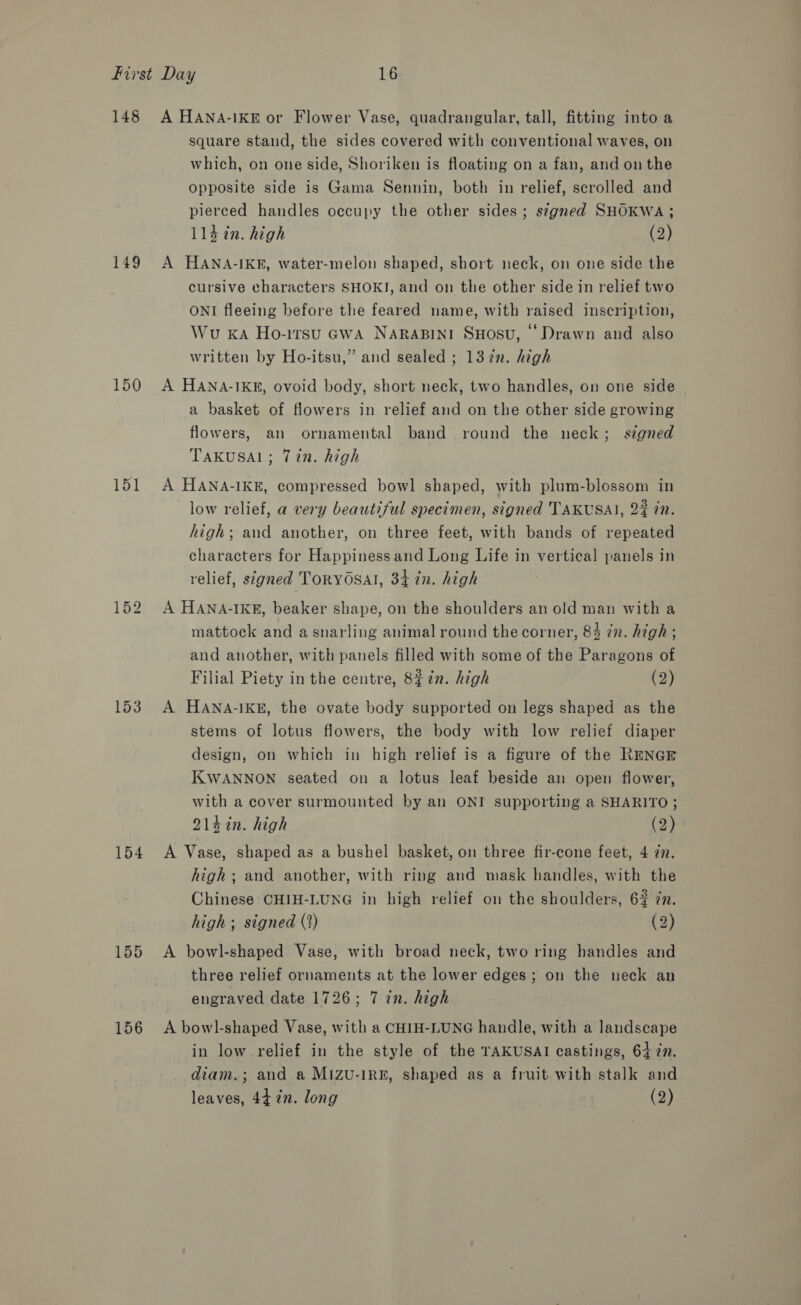 148 149 150 151 153 154 156 A HANA-IKE or Flower Vase, quadrangular, tall, fitting into a square stand, the sides covered with conventional waves, on which, on one side, Shoriken is floating on a fan, and on the opposite side is Gama Sennin, both in relief, scrolled and pierced handles occupy the other sides; signed SHOKWA ; 114 in. high (2) A HANA-IKE, water-melon shaped, short neck, on one side the cursive characters SHOKI, and on the other side in relief two ONI fleeing before the feared name, with raised inscription, Wu KA Ho-irsu GWA NARABINI SHOSU, ‘Drawn and also written by Ho-itsu,” and sealed ; 13 in. high A HANA-IKE, ovoid body, short neck, two handles, on one side a basket of flowers in relief and on the other side growing flowers, an ornamental band round the neck; signed TAKUSAL; Tin. high A HANA-IKE, compressed bowl shaped, with plum-blossom in low relief, a very beautiful specimen, signed TAKUSAI, 2% 77. high; and another, on three feet, with bands of repeated characters for Happiness and Long Life in vertical panels in relief, signed TorYOSAI, 34 in. high A HANA-IKE, beaker shape, on the shoulders an old man with a mattock and a snarling animal round the corner, 84 in. high ; and another, with panels filled with some of the Paragons of Filial Piety in the centre, 8$7n. high ? (2) A HANA-IKE, the ovate body supported on legs shaped as the stems of lotus flowers, the body with low relief diaper design, on which in high relief is a figure of the RENGE KWANNON seated on a lotus leaf beside an open flower, with a cover surmounted by an ONI supporting a SHARITO ; 214in. high (2) A Vase, shaped as a bushel basket, on three fir-cone feet, 4 22. high; and another, with ring and mask handles, with the Chinese CHIH-LUNG in high relief on the shoulders, 6% 7n. high; signed (2) (2) A bowl-shaped Vase, with broad neck, two ring handles and three relief ornaments at the lower edges; on the neck an engraved date 1726; 7 in. high A bowl-shaped Vase, with a CHIH-LUNG handle, with a landscape in low relief in the style of the TAKUSAI castings, 64 77. diam.; and a Mizu-IRE, shaped as a fruit with stalk and leaves, 44 in. long (2)