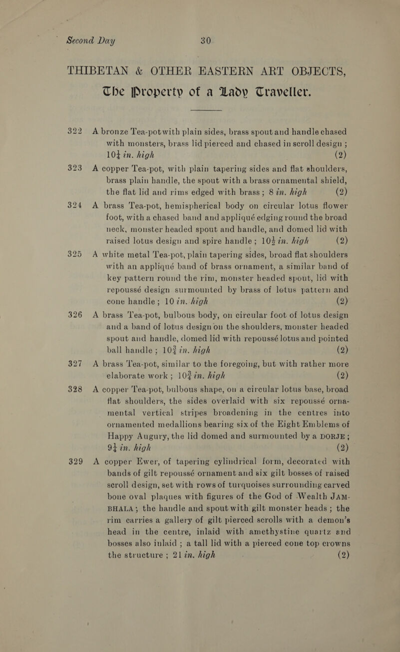 329 The Property of a Lady Traveller. A bronze Tea-potwith plain sides, brass spout and handle chased 104d in. high (2) A copper Tea-pot, with plain tapering sides and flat shoulders, brass plain handle, the spout with a brass ornamental shield, the flat lid and rims edged with brass; 8 zn. high (2) A brass Tea-pot, hemispherical body on circular lotus flower foot, with a chased band and appliqué edging round the broad neck, monster headed spout and handle, and domed lid with raised lotus design and spire handle; 103¢n. high (2) A white metal Tea-pot, plain tapering sides, broad flat shoulders with an appliqué band of brass ornament, a similar band of key pattern round the rim, monster headed spout, lid with repoussé design surmounted by brass of lotus pattern and cone handle; 107n. high (2) A brass 'lea-pot, bulbous body, on circular foot of lotus design and a band of lotus design on the shoulders, monster headed spout and handle, domed lid with repoussé lotus and pointed ball handle ; 10%¢n. high (2) A brass T'ea-pot, similar to the foregoing, but with rather more elaborate work ; 10%7n. high (2) A copper Tea-pot, bulbous shape, on a circular lotus base, broad flat shoulders, the sides overlaid with six repoussé orna- mental vertical stripes broadening in the centres into ornamented medallions bearing six of the Kight Emblems of Happy Augury, the lid domed and surmounted by a DORJE; 9+ in. high (2) A copper Ewer, of tapering cylindrical form, decorated with bands of gilt repoussé ornament and six gilt bosses of raised scroll design, set with rows of turquoises surrounding carved bone oval plaques with figures of the God of Wealth JAm- BHALA; the handle and spout with gilt monster heads; the rim carries a gallery of gilt pierced scrolls with a demon’s head in the centre, inlaid with amethystine quartz and bosses also inlaid ; a tall lid with a pierced cone top crowns the structure ; 21 zn. high (2)