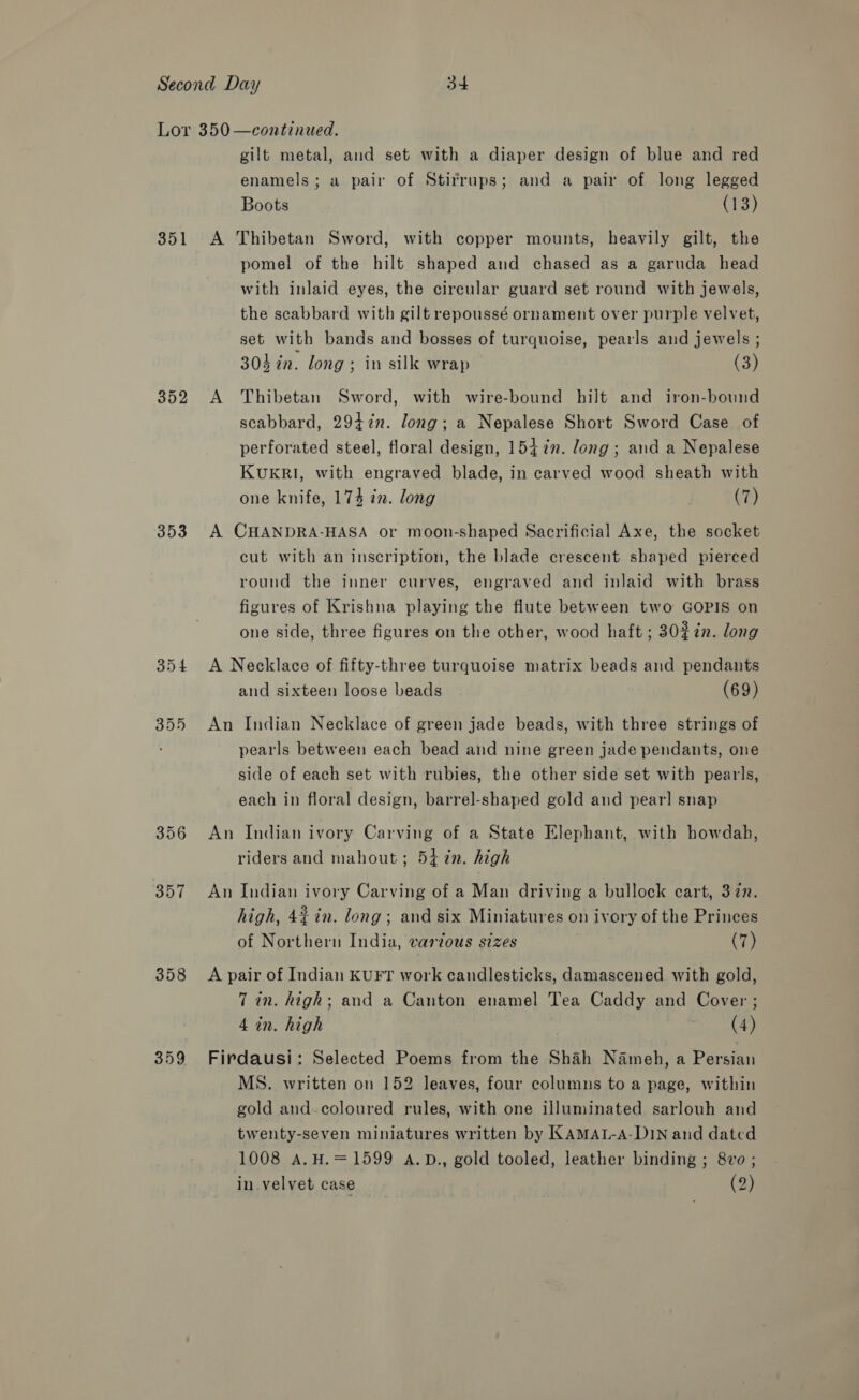 351 352 353 356 357 358 359 gilt metal, and set with a diaper design of blue and red enamels; a pair of Stirrups; and a pair of long legged Boots (13) A Thibetan Sword, with copper mounts, heavily gilt, the pomel of the hilt shaped and chased as a garuda head with inlaid eyes, the circular guard set round with jewels, the scabbard with gilt repoussé ornament over purple velvet, set with bands and bosses of turquoise, pearls and jewels ; 304 in. long ; in silk wrap (3) A Thibetan Sword, with wire-bound hilt and iron-bound scabbard, 2947n. long; a Nepalese Short Sword Case of perforated steel, floral design, 15472. long; and a Nepalese KUKRI, with engraved blade, in carved wood sheath with one knife, 174 in. long (7) A CHANDRA-HASA or moon-shaped Sacrificial Axe, the socket cut with an inscription, the blade crescent shaped pierced round the inner curves, engraved and inlaid with brass figures of Krishna playing the flute between two GOPIS on one side, three figures on the other, wood haft ; 30%7n. long A Necklace of fifty-three turquoise matrix beads and pendants and sixteen loose beads (69) An Indian Necklace of green jade beads, with three strings of pearls between each bead and nine green jade pendants, one side of each set with rubies, the other side set with pearls, each in floral design, barrel-shaped gold aud pear! snap An Indian ivory Carving of a State Elephant, with howdah, riders and mahout; 54 7n. high An Indian ivory Carving of a Man driving a bullock cart, 3727. high, 4% in. long; and six Miniatures on ivory of the Princes of Northern India, varzous sizes (7) A pair of Indian KUFT work candlesticks, damascened with gold, 7 in. high; and a Canton enamel Tea Caddy and Cover; 4 in. high Oy Firdausi: Selected Poems from the Shah Nameh, a Persian MS. written on 152 leaves, four columns to a page, within gold and-coloured rules, with one illuminated sarlouh and twenty-seven miniatures written by KAMAL-A-DIN and dated 1008 A. H.=1599 aA.D., gold tooled, leather binding ; 8vo ; in velvet case (2)