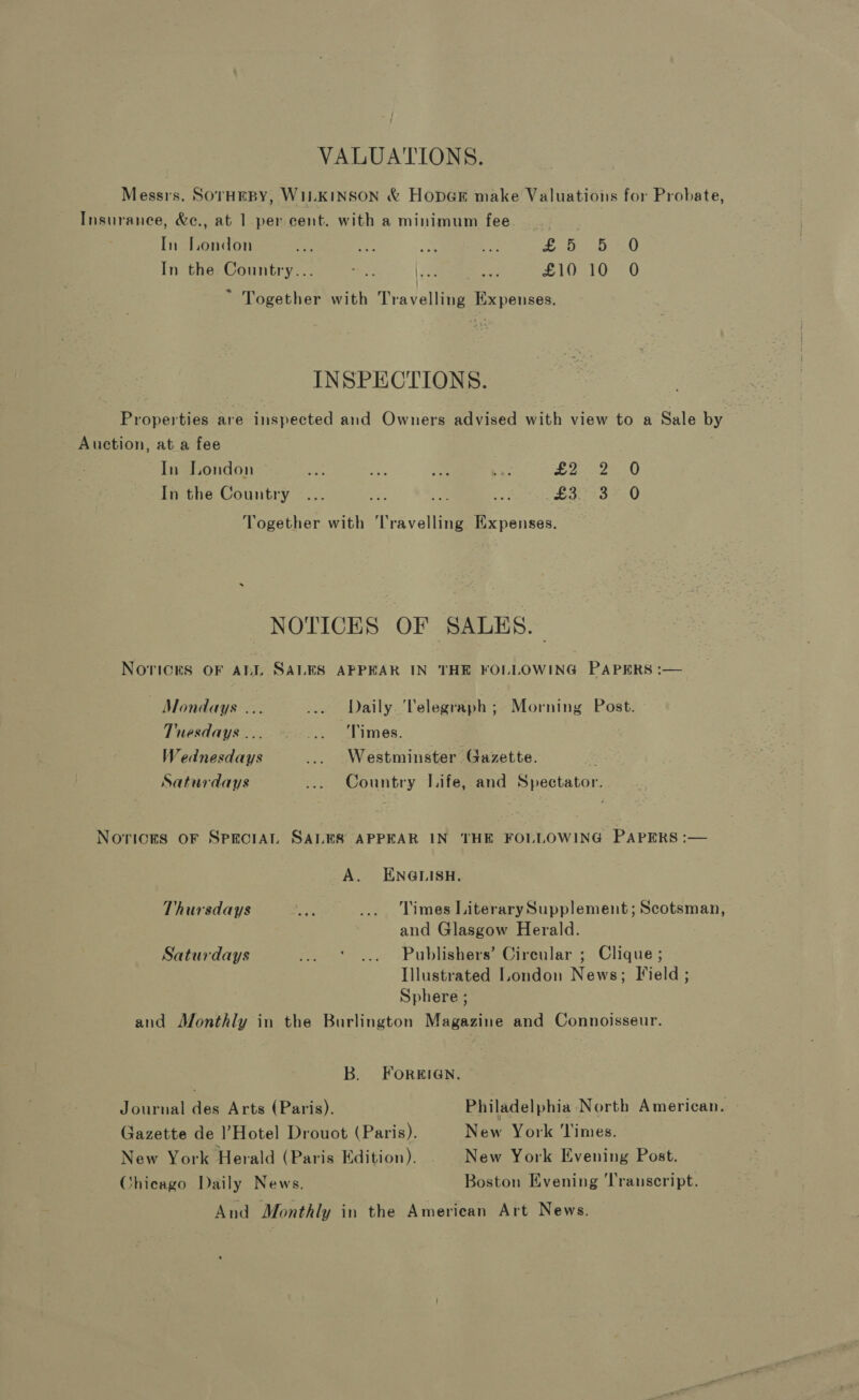 VALUATIONS. Messrs. SOTHEBY, WILKINSON &amp; HopGr make Valuations for Probate, Insurance, &amp;e., at 1 per cent. with a minimum fee In London af a oh “fe £ bb 420 In the Country... ers |. £10 10 O ~ Together with Travelling Expenses. INSPECTIONS. Properties are inspected and Owners advised with view to a Sale by Auction, ata fee . In London he ai ime Ce 6 ee LO In the Country ... Se Re, = £3: -°3°.0 Together with Travelling Expenses. NOTICES OF SALES. NOTICES OF ALL SALES APPEAR IN THE FOLLOWING PAPERS :— Mondays ... ... Daily. ‘Telegraph; Morning Post. Tuesdays... ... ‘Times. Wednesdays ... Westminster Gazette. Saturdays ... Country Life, and Spectator. Norices oF SprciAL SALES APPEAR IN THE FOLLOWING PAPERS :— A. ENGLISH. Thursdays ro ... Times LiterarySupplement; Scotsman, and Glasgow Herald. Saturdays ... ° ... Publishers’ Circular ; Clique ; Illustrated London News; Field ; Sphere ; and Monthly in the Burlington Magazine and Connoisseur. B. FOREIGN. Journal des Arts (Paris). Philadelphia North American. Gazette de l’Hotel Drouot (Paris). New York ‘Times. New York Herald (Paris Edition). New York Evening Post. Chicago Daily News. Boston Evening ‘Transcript. And Monthly in the American Art News.