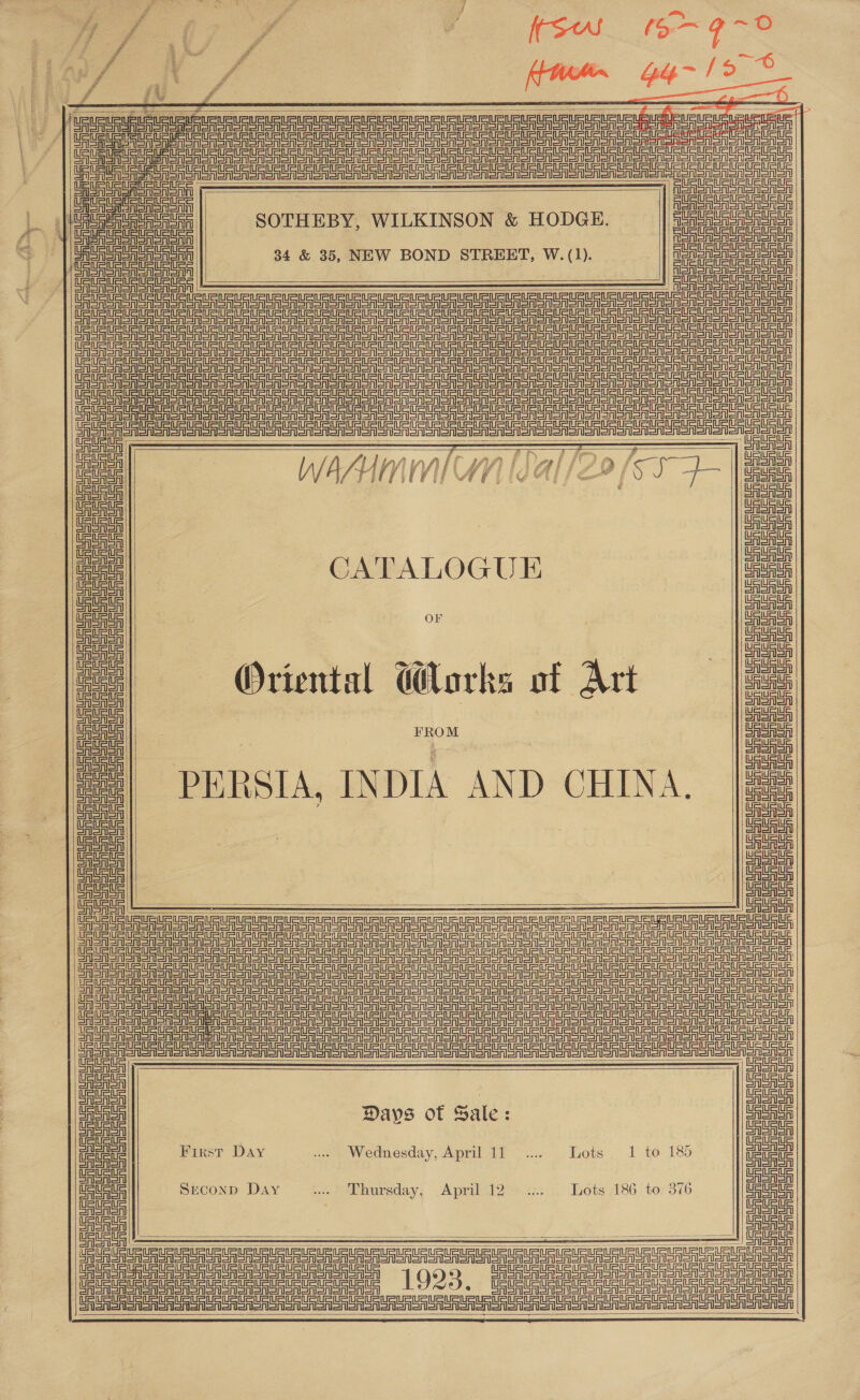 &gt;: Pa fee 7 a r é Ze i f : 0) Poot ees emer Cn ce ee     CE Te ee a a A oreo eo ooo So oor al al anlar am ara Sie ata On ae SS ee ate | theta aetna                   alate Uae ‘eae aaa | HERR URt SOTHEBY, WILKINSON &amp; HODGE. FURUR URAL / Neer ae 34 &amp; 35, NEW BOND STREET, W. (1). i ne SURURUAURUAUSUR TAU URURURtntE TU AUR US UG USD UU Ue Ua uaa TU RU AUR URtRtR U{USUSUSUSuCt TG au UR UGUaUG TSU UaURURURUR UR Uae tn etn tnurtnte eines reer e ad? U5 UU 0a U Un Un tet aU Unu aun Un UE oR ctu oo eee is ue US UU aU aU AU UR UR UR unuR 2 nna taht CAA . ‘ LLinfinsl ir 454) Ph oy / ID aw fi CA SAISA Gata | WASUMNMIMM [dal /Z29 [SS 4 UauRue Tea UauauR Tuas Uauaa UauRtR iauats a! ane ata | CATALOGU E Baath iauatE Luau ile | taut ll oF uaua ua eile Duan eg! ; ay | |e nal Oriental G@orks of Art ce. i auat : Baus eel Uauaie CAAA FROM LAA SA i auauE UauaS a ce fell PERSIA, INDIA AND CHINA, oe ia uate Uauats Tauate fm iauate au ill a i auate iil atau ite ieuatG                 FSA SASS on Sr Sh Sh Sr Sr Sr on oR a a ee ee ee eT a oR OR OM oon on oon onion EASA SE e Sr A SA Sr SA A Sr Sr ee SE ST eS TTS EE Too Sree on Seon SR oASonon on anon a A eee Se ee Se ee eT StS GASA SFA en SRSA SAI Sr aren Sr on Sr ar ES SE eT TT Ro oA Aono Snort oren ite STS a satan sler sale SS SS eT Daum || Set Coron Creal mete! Davs of Sale: faa me First Day ine Wednesday, Aprilalt~.... Lots, 1 to 185 ae CASA rl ; ) CAAA ata! SECOND Day (totnursday; ,Aprisi2 &lt;2), Lots 186 tor 376 rea a a Ce UU UU UU UE a ES US SF SA SoA oR oR oR oor or 1923 Cialetal oA SAA oon non oA anon on CEA A A ROA oR SASS Mom oor TT TT Ta a eS SA Soran SrA ory Lar eg ee eee ee eee ee ge ed ee eee eee es     