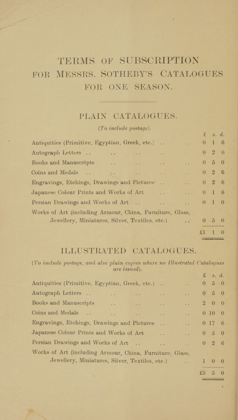 TERMS OF SUBSCRIPTION FOR MESSRS. SOTHEBY’S CATALOGUES FOR ONE SEASON.   PLAIN CATALOGUES. (T'o include postage). Sia Oe Antiquities (Primitive, Egyptian, Greek, etc.} ee Autograph Letters 0-224 Books and Manuscripts A as pe Coins and Medals Ox 2 Engravings, Etchings, Drawings and Pictures’ Ore 26 Japanese Colour Prints and Works of Art Os Persian Drawings and Works of Art Gad 29 Works of Art (including Armour, China, Iurniture, Glass, Jewellery, Miniatures, Silver, Textiles, etc.) a Qua ~ 6 eee oa, ILLUSTRATED CATALOGUES. T'o include postage, and also plain copies where no [llustrated Catalogues postag Pp op are issued). H ma — o Or ¢ Sy SiGe foe (So ae om. Antiquities (Primitive, Egyptian, Greek, etc.) Or Autograph Letters Books and Manuscripts Coins and Medals Kngravings, Etchings, Drawings and Pictures ey ~] Japanese Colour Prints and Works of Art PSS LSS Quetta =n) Persian Drawings and Works of Art bo Works of Art (including Armour, China, Furniture, Glass, Jewellery, Miniatures, Silver, Textiles, etc.) se LL OSB th Or Or So