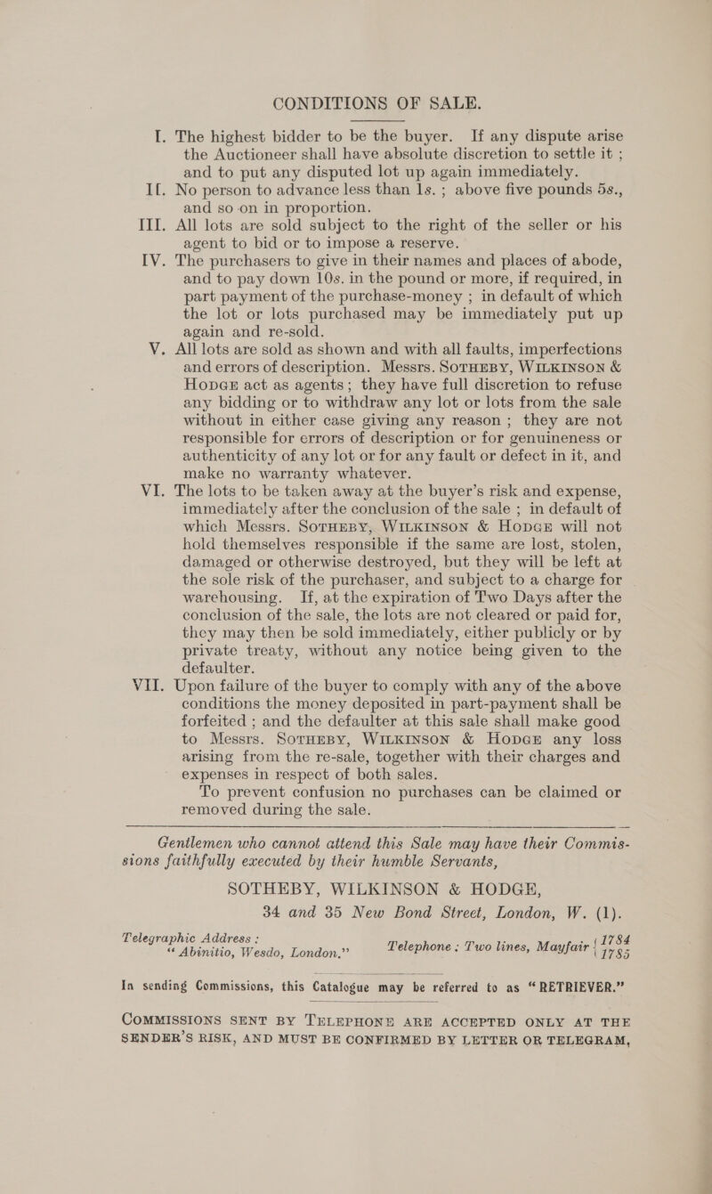 CONDITIONS OF SALE. I. The highest bidder to be the buyer. If any dispute arise the Auctioneer shall have absolute discretion to settle it ; and to put any disputed lot up again immediately. If. No person to advance less than ls. ; above five pounds 5s., and so-on in proportion. III. All lots are sold subject to the right of the seller or his agent to bid or to impose a reserve. IV. The purchasers to give in their names and places of abode, and to pay down 10s. in the pound or more, if required, in part payment of the purchase-money ; in default of which the lot or lots purchased may be immediately put up again and re-sold. V. All lots are sold as shown and with all faults, imperfections and errors of description. Messrs. SorHEBY, WILKINSON &amp; Hopae act as agents; they have full discretion to refuse any bidding or to withdraw any lot or lots from the sale without in either case giving any reason ; they are not responsible for errors of description or for genuineness or authenticity of any lot or for any fault or defect in it, and make no warranty whatever. VI. The lots to be taken away at the buyer’s risk and expense, immediately after the conclusion of the sale ; in default of which Messrs. SoTHEBY, WILKINSON &amp; Hop«ge will not hold themselves responsible if the same are lost, stolen, damaged or otherwise destroyed, but they will be left at the sole risk of the purchaser, and subject to a charge for warehousing. If, at the expiration of Two Days after the conclusion of the sale, the lots are not cleared or paid for, they may then be sold immediately, either publicly or by private treaty, without any notice being given to the defaulter. VII. Upon failure of the buyer to comply with any of the above conditions the money deposited in part-payment shall be forfeited ; and the defaulter at this sale shall make good to Messrs. SotHeBy, WILKINSON &amp; Hopae any loss arising from the re-sale, together with their charges and expenses in respect of both sales. To prevent confusion no purchases can be claimed or removed during the sale.  Gentlemen who cannot attend this Sale may have their Commis- sions faithfully executed by their humble Servants, SOTHEBY, WILKINSON &amp; HODGE, 34 and 35 New Bond Street, London, W. (1). Telegraphic Address : Byes . (1784 “ Abinitio, Wesdo, London,” Delephone «Two lines, Mayfair 1785  In sending Commissions, this Catalogue may be referred to as “RETRIEVER.”  COMMISSIONS SENT BY TELEPHONE ARE ACCEPTED ONLY AT THE SENDER’S RISK, AND MUST BE CONFIRMED BY LETTER OR TELEGRAM,