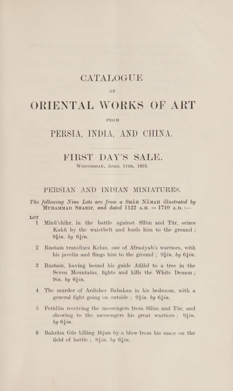 OF ORIENTAL WORKS OF ART FROM PERSIA, INDIA, AND CHINA.  FIRST DAY’S SALE. WEDNESDAY; ApRiL llTH, 1928. PERSIAN AND INDIAN MINIATURES. The following Nine Lots are from a SHAH NAmAH illustrated by MUHAMMAD SHARIF, and dated 1122 a.H. = 1710 a.D. :— LOT 1 Minw’chihr, in the battle against Silim and Tir, seizes Kakii by the waistbelt and hurls him to the ground ; 92in. by bhin. 2 Rustam transfixes Kelun, one of Afrasiyab’s warriors, with his javelin and flings him to the ground ; 920n. by 64in. 3 Rustam, having bound his guide Atlad to a tree in the Seven Mountains, fights and kills the White Demon ; Qin. by 64in. 4 The murder of Ardisher Babakan in his bedroom, with a general fight going on outside ; 93en. by 6hin. 5 Feridtn receiving the messengers from Silim and Tur, and showing to the messengers his great warriors ; Qin. by 64in. 6 Bahram Gtr killing Byun by a blow from his mace on the field of battle ; 84in. by 64in.