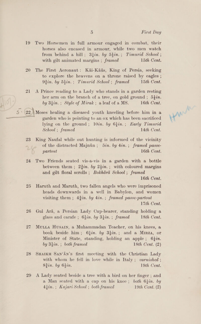 19 Two Horsemen in full armour engaged in combat, their horses also encased in armour, while two men watch from behind a hill; 34in. by 54in.; Timurid School ; with gilt animated margins ; framed l5th Cent. 20 The First Aeronaut: Kai-Katss, King of Persia, seeking to explore the heavens on a throne raised by eagles ; 93in. by 54in.; Timurid School ; framed 15th Cent. 21 A Prince reading to a Lady who stands in a garden resting her arm on the branch of a tree, on gold ground ; 54in. by 34in.; Style of Mirak ; a leaf of a MS. 16th Cent. \ garden who is pointing to an ox which has been sacrificed lying on the ground; 1l0in. by 640n.; Harly Timurid School ; framed 14th Cent. 23 King Naufal while out hunting is informed of the vicinity of the distracted Majntn; 5in. by 4on.; framed passe- partout 16th Cent. 24 Two Friends seated vis-a-vis in a garden with a bottle between them; 23in. by 24in.; with coloured margins and gilt floral scrolls ; Bokhara School ; framed 16th Cent. 25 Haruth and Maruth, two fallen angels who were imprisoned heads downwards in a well in Babylon, and women visiting them ; 430. by 4in.; framed passe-partout 17th Cent. 26 Gul Ara, a Persian Lady Cup-bearer, standing holding a glass and carafe ; 64in. by 34in. ; framed 18th Cent. 27 Muuua Husain, a Muhammadan Teacher, on his knees, a book beside him; 64:n. by 33in.; and a Mirza, or Minister of State, standing, holding an apple; 640n. by 34in. ; both framed 18th Cent. (2) 28 SHAIKH SAN‘AN’S first meeting with the Christian Lady with whom he fell in love while in Italy ; varnished ; 82in. by 64in. 19th Cent. 29 &lt;A Lady seated beside a tree with a bird on her finger ; and a Man seated with a cap on his knee; both 64in. by 4tin.; Kajari School ; both framed 19th Cent. (2)