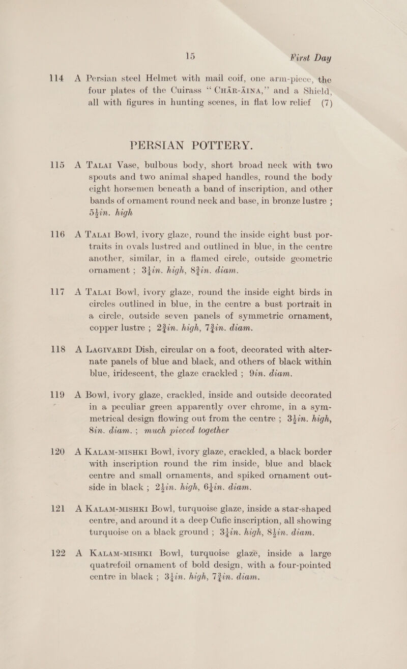114 115 116 Lil 118 119 120 121 122 15 First Day A Persian steel Helmet with mail coif, one arm-piece, the four plates of the Cuirass “ CHAR-AINA,”’ and a Shield, all with figures in hunting scenes, in flat low relief (7) PERSIAN POTTERY. A Tawar Vase, bulbous body, short broad neck with two spouts and two animal shaped handles, round the body eight horsemen beneath a band of inscription, and other bands of ornament round neck and base, in bronze lustre ; 540n. high A Tauat Bowl, ivory glaze, round the inside eight bust por- traits in ovals lustred and outlined in blue, in the centre another, similar, in a flamed circle, outside geometric ornament ; 34in. high, 83in. diam. A Tauat Bowl, ivory glaze, round the inside eight birds in circles outlined in blue, in the centre a bust portrait in a circle, outside seven panels of symmetric ornament, copper lustre ; 22in. high, 73on. diam. A Lagtvarpi Dish, circular on a foot, decorated with alter- nate panels of blue and black, and others of black within blue, iridescent, the glaze crackled ; 9in. diam. A Bowl, ivory glaze, crackled, inside and outside decorated in a peculiar green apparently over chrome, in a sym- metrical design flowing out from the centre ; 340n. high, Sin. diam. ; much pieced together A KALAM-MISHKI Bowl, ivory glaze, crackled, a black border with inscription round the rim inside, blue and black centre and small ornaments, and spiked ornament out- side in black ; 24in. high, 640n. diam. A KaLam-MIsHKI Bowl, turquoise glaze, inside a star-shaped centre, and around it a deep Cufic inscription, all showing turquoise on a black ground ; 34in. high, 8hin. diam. A KALAM-MISHKI Bowl, turquoise glaze, inside a large quatrefoil ornament of bold design, with a four-pointed centre in black ; 3f0n. high, T2on. diam.