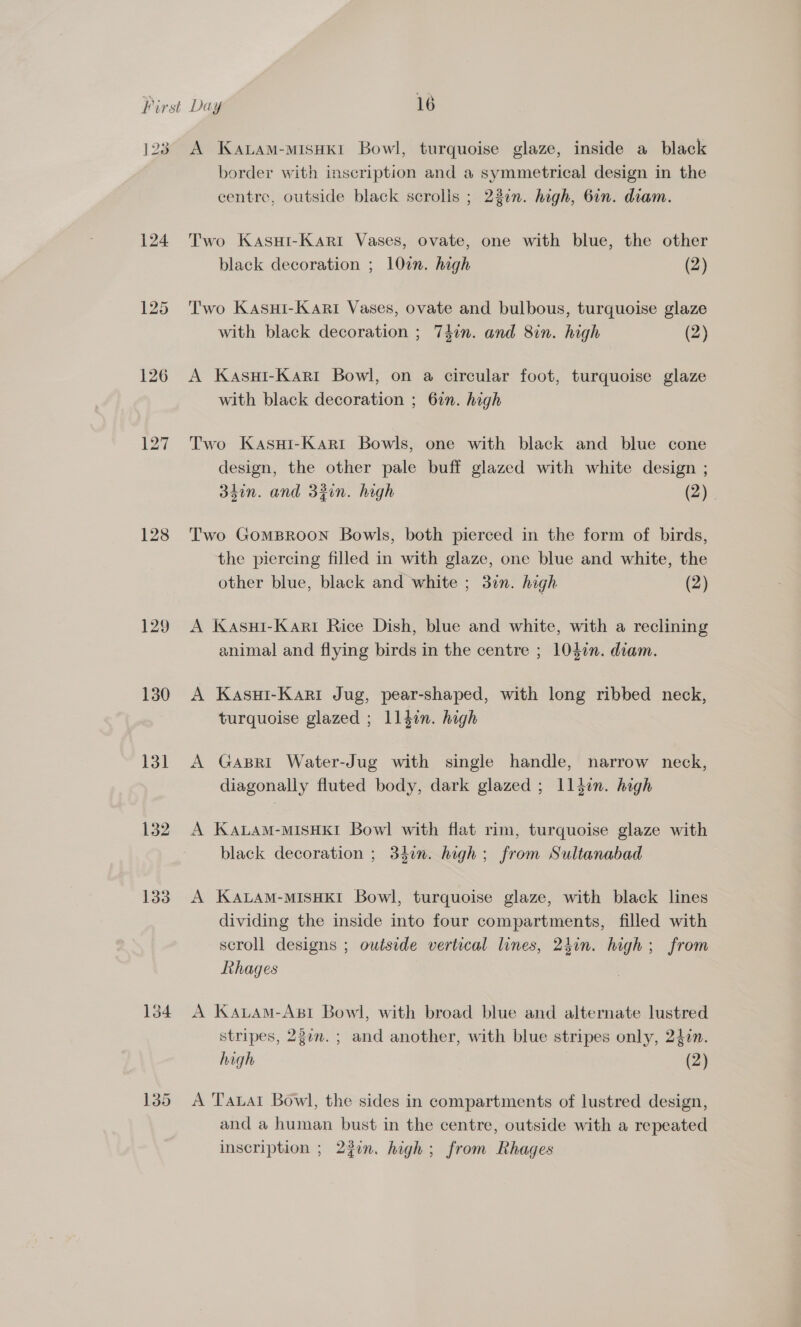 123 124 126 128 129 130 131 132 133 A Katam-misHkt Bowl, turquoise glaze, inside a black border with inscription and a symmetrical design in the centre, outside black scrolls ; 23in. high, 6in. diam. Two KasuHi-Kari Vases, ovate, one with blue, the other black decoration ; 10in. high (2) Two Kasui-Kart Vases, ovate and bulbous, turquoise glaze with black decoration ; 7din. and 8in. high (2) A Kasui-Kari Bowl, on a circular foot, turquoise glaze with black decoration ; 67n. high Two KasuHi-Kart Bowls, one with black and blue cone design, the other pale buff glazed with white design ; 34in. and 3zin. high (2). Two GomMBROON Bowls, both pierced in the form of birds, the piercing filled in with glaze, one blue and white, the other blue, black and white ; 3n. high (2) A Kasui-Kari Rice Dish, blue and white, with a reclining animal and flying birds in the centre ; 1040n. diam. A Kasui-Kari Jug, pear-shaped, with long ribbed neck, turquoise glazed ; lldin. high A GaBri Water-Jug with single handle, narrow neck, diagonally fluted body, dark glazed ; 1lldin. high A KaLam-MISHKI Bowl with flat rim, turquoise glaze with black decoration ; 34in. high; from Sultanabad A KALAM-MISHKI Bowl, turquoise glaze, with black lines dividing the inside into four compartments, filled with scroll designs ; outside vertical lines, 2hin. high; from Rhages A Kauam-Ast Bowl, with broad blue and alternate lustred stripes, 237m. ; and another, with blue stripes only, 24in. high (2) A Taal Bowl, the sides in compartments of lustred design, and a human bust in the centre, outside with a repeated inscription ; 23in. high; from Rhages