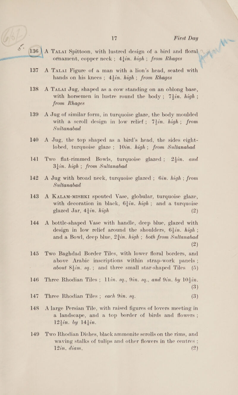 | ii First Day _— is 136 \ A TALAI Spittoon, with lustred design of a bird and floral %, , ge a : ' : v rf i ——— ornament, copper neck ; 4hin. high ; from Rhages as 137 A Tatar Figure of a man with a lion’s head, seated with | hands on his knees ; 44¢n. high ; from Rhages 138 A Tauat Jug, shaped as a cow standing on an oblong base, with horsemen in lustre round the body; 74in. high ; from Rhages 139 A Jug of similar form, in turquoise glaze, the body moulded with a scroll design in low relief; Tdin. high; from Sultanabad 140 A Jug, the top shaped as a bird’s head, the sides eight- lobed, turquoise glaze; 107. high; from Sultanabad 141 Two flat-rimmed Bowls, turquoise glazed; 24in. and 3tin. high ; from Sultanabad 142 A Jug with broad neck, turquoise glazed ; 6in. high ; from Sultanabad 143. A KALAM-MISHKI spouted Vase, globular, turquoise glaze, with decoration in black, 64:n. high ; and a turquoise glazed Jar, 447n. high (2) 144 A bottle-shaped Vase with handle, deep blue, glazed with design in low relief around the shoulders, 637n. high ; and a Bowl, deep blue, 23¢n. high ; both from Sultanabad (2) 145 Two Baghdad Border Tiles, with lower floral borders, and above Arabic inscriptions within strap-work panels ; about 84in. sq.; and three small star-shaped Tiles (5) 146 Three Rhodian Tiles ; Llin. sq., 9in. sq., and Yin. by 104in. (3) 147 Three Rhodian Tiles ; each 9in. sq. (3) 148 A large Persian Tile, with raised figures of lovers meeting in a landscape, and a top border of birds and flowers ; 12hon. by 144in. 149 Two Rhodian Dishes, black ammonite scrolls on the rims, and waving stalks of tulips and other flowers in the centres ; 12in, diam, (2)