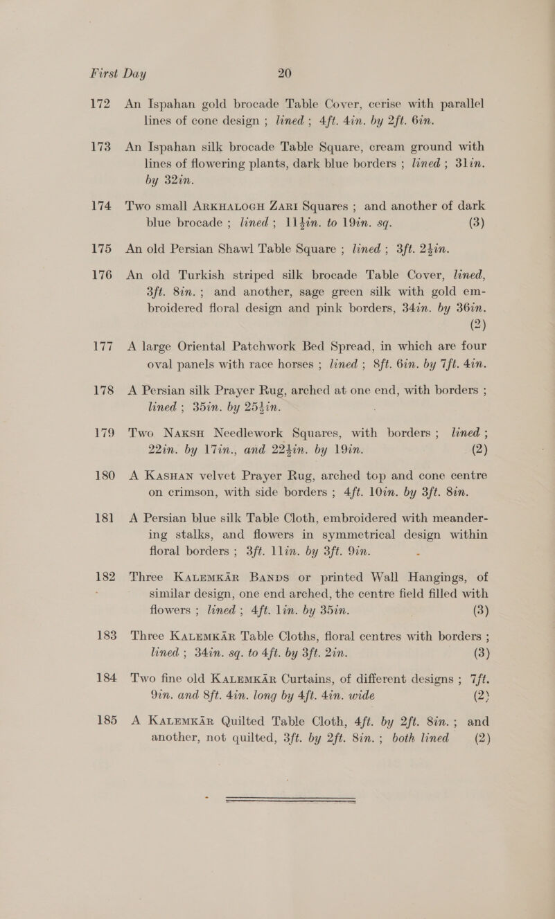 172 173 174 175 176 Viz 18] 182 183 184. 185 An Ispahan gold brocade Table Cover, cerise with parallel lines of cone design ; lined; 4ft. 4in. by 2ft. 6in. An Ispahan silk brocade Table Square, cream ground with lines of flowering plants, dark blue borders ; lined ; 3lin. by 320n. Two small ARKHALOGH ZARI Squares ; and another of dark blue brocade ; lined; 114in. to 19in. sq. (3) An old Persian Shawl Table Square ; lined ; 3ft. 24in. An old Turkish striped silk brocade Table Cover, lined, 3ft. 8in.; and another, sage green silk with gold em- broidered floral design and pink borders, 347n. by 36in. (2) A large Oriental Patchwork Bed Spread, in which are four oval panels with race horses ; lined ; 8ft. 6in. by Tft. 4on. A Persian silk Prayer Rug, arched at one end, with borders ; lined ; 35in. by 254in. Two NaxksH Needlework Squares, with borders ; lined ; 22in. by l7in., and. 224in. by 19an. (2) A KasHAN velvet Prayer Rug, arched top and cone centre on crimson, with side borders ; 4f¢. 10in. by 3ft. 81n. A Persian blue silk Table Cloth, embroidered with meander- ing stalks, and flowers in symmetrical design within floral borders ; 3ft. llin. by 3ft. 9in. Three KaLEMKAR Banpbs or printed Wall Hangings, of similar design, one end arched, the centre field filled with flowers ; lined; 4ft. lon. by 35in. (3) Three KaLEMKAR Table Cloths, floral centres with borders ; lined ; 34in. sq. to 4ft. by 3ft. 2in. (3) Two fine old KALEMKAR Curtains, of different designs ; 7/ft. 9in. and 8ft. 4in. long by 4ft. 4in. wide (2% A KALEMKAR Quilted Table Cloth, 4ft. by 2ft. 8in.; and