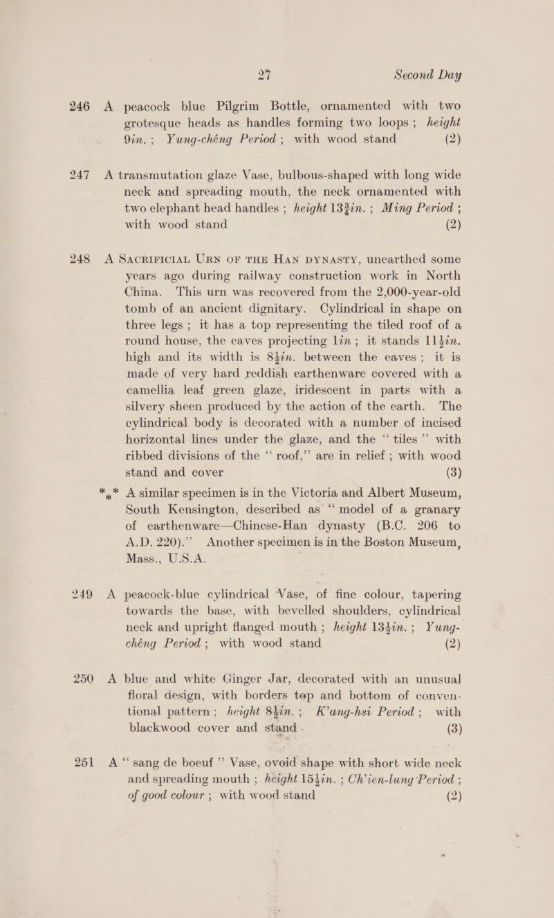 oF Second Day 246 &lt;A peacock blue Pilgrim Bottle, ornamented with two grotesque heads as handles forming two loops ; height 9in.; Yung-chéng Period ; with wood stand (2) 247 &lt;A transmutation glaze Vase, bulbous-shaped with long wide neck and spreading mouth, the neck ornamented with two elephant head handles ; height 132in. ; Ming Period ; with wood stand (2) 248 &lt;A SAcRIFICIAL URN OF THE HAN DYNASTY, unearthed some years ago during railway construction work in North China. This urn was recovered from the 2,000-year-old tomb of an ancient dignitary. Cylindrical in shape on three legs ; it has a top representing the tiled roof of a round house, the eaves projecting lin; it stands 114din. high and its width is 84in. between the eaves; it is made of very hard reddish earthenware covered with a camellia leaf green glaze, iridescent in parts with a silvery sheen produced by the action of the earth. The cylindrical body is decorated with a number of incised horizontal lines under the glaze, and the “ tiles’ with ribbed divisions of the “ roof,’ are in relief ; with wood stand and cover (3) *..* A similar specimen is in the Victoria and Albert Museum, South Kensington, described as “‘ model of a granary of earthenware—Chinese-Han dynasty (B.C. 206 to A.D, 220). Another specimen is in the Boston Museum, Mass., U.S.A. 249 A peacock-blue cylindrical Vase, of fine colour, tapering towards the base, with bevelled shoulders, cylindrical neck and upright flanged mouth ; height 134in.; Yung- chéng Period ; with wood stand (2) 250 A blue and white Ginger Jar, decorated with an unusual floral design, with borders tep and bottom of conven- tional pattern; height 84in.; K’ang-hsi Period; with blackwood cover and stand . (3) 251 A “sang de boeuf ” Vase, ovoid shape with short wide neck and spreading mouth ; height 154in. ; Ch’ien-lung ‘Period ;