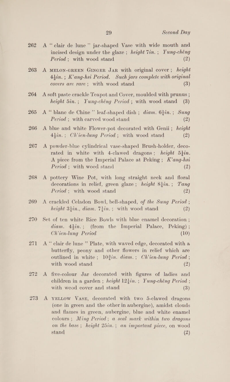 262 263 264 265 266 267 268 269 270 271 272 273 29 Second Day A “clair de lune” jar-shaped Vase with wide mouth and incised design under the glaze ; height Tin. ; Yung-chéng Period ; with wood stand (2) A MELON-GREEN GINGER JAR with original cover; height 4hin. ; K’ang-hsi Period. Such jars complete with original covers are rare; with wood stand (3) A soft paste crackle Teapot and Cover, moulded with prunus ; height 5in.; Yung-chéng Period ; with wood stand (3) A “blane de Chine ” leaf-shaped dish ; diam. 61in.; Sung Period ; with carved wood stand (2) A blue and white Flower-pot decorated with Genii; height 4tin.; Chien-lung Period; with wood stand (2) A powder-blue cylindrical vase-shaped Brush-holder, deco- rated in white with 4-clawed dragons; height 5thin. A piece from the Imperial Palace at Peking; K’ang-hsi Period ; with wood stand (2) A pottery Wine Pot, with long straight neck and floral decorations in relief, green glaze; height 8tin.; Tang Period ; with wood stand (2) A crackled Celadon Bowl, bell-shaped, of the Sung Period ; height 3hin., diam. Tiin.; with wood stand (2) Set of ten white Rice Bowls with blue enamel decoration ; diam. 44in.; (from the Imperial Palace, Peking) ; Chien-lung Period (10) A “‘ clair de lune ” Plate, with waved edge, decorated with a butterfly, peony and other flowers in relief which are outlined in white; 103%. diam.; Ch’ien-lung Period ; with wood stand (2) A five-colour Jar decorated with figures of ladies and children in a garden ; height 124in.; Yung-chéng Period ; with weod cover and stand (3) A YELLOW Vase, decorated with two 5-clawed dragons (one in green and the other in aubergine), amidst clouds and flames in green, aubergine, blue and white enamel colours ; Ming Period; a seal mark within two dragons on the base; height 25in.; an important piece, on wood stand (2)