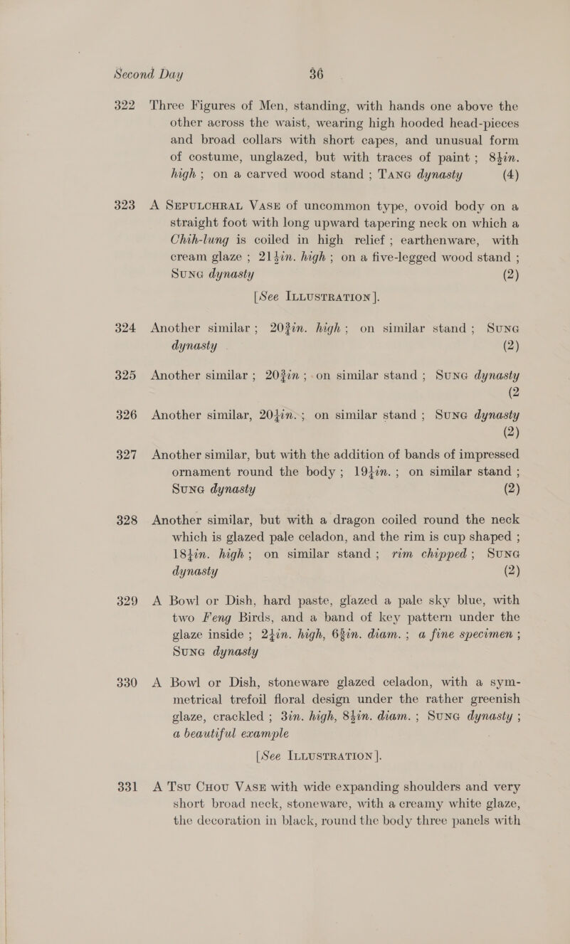 322 323 324 325 326 327 328 329 330 331 Three Figures of Men, standing, with hands one above the other across the waist, wearing high hooded head-pieces and broad collars with short capes, and unusual form of costume, unglazed, but with traces of paint; 84in. high ; on a carved wood stand ; Tana dynasty (4) A SEPULCHRAL VASE of uncommon type, ovoid body on a straight foot with long upward tapering neck on which a Chih-lung is coiled in high relief ; earthenware, with cream glaze ; 214in. high ; on a five-legged wood stand ; Sune dynasty (2) [See ILLUSTRATION ]. Another similar; 2030n. high; on similar stand; Sune dynasty | (2) Another similar ; 20377 ;.on similar stand ; Sune dynasty | Ce Another similar, 20jin-; on similar stand ; Sune dynasty (2) Another similar, but with the addition of bands of impressed ornament round the body; 19}n.; on similar stand ; Sune dynasty (2) Another similar, but with a dragon coiled round the neck which is glazed pale celadon, and the rim is cup shaped ; 184in. high; on similar stand; rim chipped; SUNG dynasty (2) A Bowl or Dish, hard paste, glazed a pale sky blue, with two Feng Birds, and a band of key pattern under the glaze inside ; 24in. high, 63in. diam. ; a fine specimen ; Sune dynasty A Bowl or Dish, stoneware glazed celadon, with a sym- metrical trefoil floral design under the rather greenish glaze, crackled ; 3in. high, 8hin. diam. ; SunG dynasty ; a beautiful example [See ILLUSTRATION ]. A Tsu Cuov VASE with wide expanding shoulders and very short broad neck, stoneware, with a creamy white glaze, the decoration in black, round the body three panels with