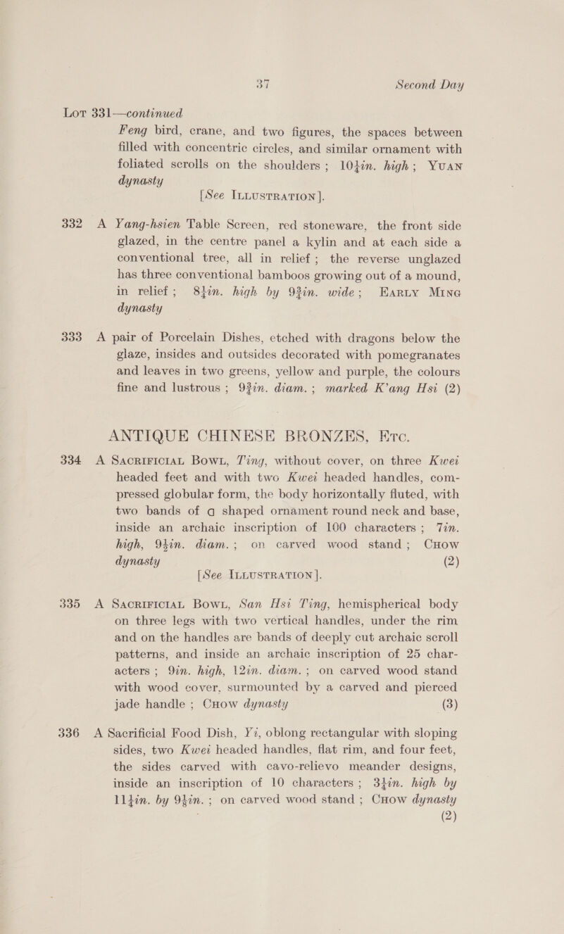 Lor 331—continued Feng bird, crane, and two figures, the spaces between filled with concentric circles, and similar ornament with foliated scrolls on the shoulders; 10din. high; Yuan dynasty [See ILLUSTRATION]. 332 A Yang-hsien Table Screen, red stoneware, the front side glazed, in the centre panel a kylin and at each side a conventional tree, all in relief; the reverse unglazed has three conventional bamboos growing out of a mound, in relief; 831m. high by 93in. wide; Earty Mine dynasty 333 A pair of Porcelain Dishes, etched with dragons below the glaze, insides and outsides decorated with pomegranates and leaves in two greens, yellow and purple, the colours fine and lustrous ; 937. diam.; marked K’ang Hsi (2) ANTIQUE CHINESE BRONZES, Erc. 334 &lt;A SaAcRIFICIAL BowL, Ting, without cover, on three Kwei headed feet and with two Kwei headed handles, com- pressed globular form, the body horizontally fluted, with two bands of q shaped ornament round neck and base, inside an archaic inscription of 100 characters ; Tin. high, 94in. diam.; on carved wood stand; CHow dynasty (2) [See ILLUSTRATION ]. 335 &lt;A SacririctaL Bown, San Hst Ting, hemispherical body on three legs with two vertical handles, under the rim and on the handles are bands of deeply cut archaic scroll patterns, and inside an archaic inscription of 25 char- acters ; Qin. high, 12in. diam.; on carved wood stand with wood cover, surmounted by a carved and pierced jade handle ; Cuow dynasty (3) 336 A Sacrificial Food Dish, Ye, oblong rectangular with sloping sides, two Kwei headed handles, flat rim, and four feet, the sides carved with cavo-relievo meander designs, inside an inscription of 10 characters ; 3}on. high by Iliin. by 94in. ; on carved wood stand ; CHow dynasty (2)