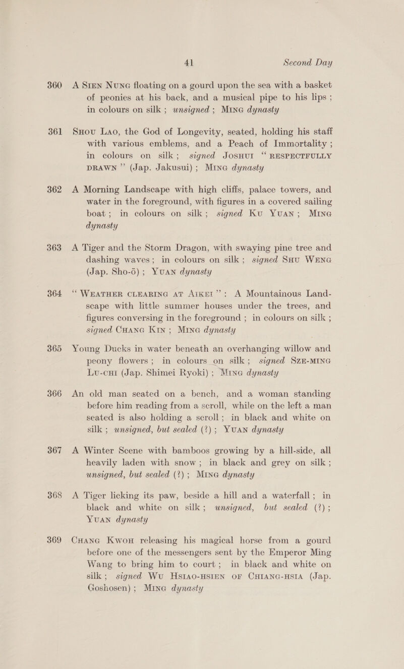360 361 362 363 364 366 367 368 369 4] Second Day A Sten Nuna floating on a gourd upon the sea with a basket of peonies at his back, and a musical pipe to his lips ; in colours on silk ; wnsigned ; Mine dynasty SHovu Lao, the God of Longevity, seated, holding his staff with various emblems, and a Peach of Immortality ; in colours on silk; stgned JosHut “ RESPECTFULLY DRAWN ” (Jap. Jakusui); Mine dynasty A Morning Landscape with high cliffs, palace towers, and water in the foreground, with figures in a covered sailing boat; in colours on silk; signed Ku Yuan; MING dynasty A Tiger and the Storm Dragon, with swaying pine tree and dashing waves; in colours on silk; signed SHU WENG (Jap. Sho-6) ; Yuan dynasty ‘WEATHER CLEARING AT AIKET”’: A Mountainous Land- scape with little summer houses under the trees, and figures conversing in the foreground ; in colours on silk ; signed CHANG Kin ; Mina dynasty Young Ducks in water beneath an overhanging willow and peony flowers; in colours on silk; signed SzE-MING Lu-cut (Jap. Shimei Ryoki); Mine dynasty An old man seated on a bench, and a woman standing before him reading from a scroll, while on the left a man seated is also holding a scroll; in black and white on silk ; wnsigned, but sealed (?); YUAN dynasty A Winter Scene with bamboos growing by a hill-side, all heavily laden with snow; in black and grey on silk ; unsigned, but sealed (?); Mina dynasty A Tiger licking its paw, beside a hill and a waterfall; in black and white on silk; unsigned, but sealed (%); YuAN dynasty CHana Kwou releasing his magical horse from a gourd before one of the messengers sent by the Emperor Ming Wang to bring him to court; in black and white on silk ; signed Wu HSIAO-HSIEN OF CHIANG-HSIA (Jap. Goshosen) ; Mine dynasty