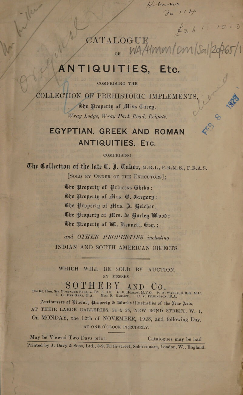 ear TALOGUK iD 4 OF ANTIQUITIES, Ete. COLLECTION OF PREHISTORIC IMPLEMENTS, /Ehe Property of Miss Carey, Wr ay Lodge, Wray Park Road, Reigate. ; Oy EGYPTIAN. GREEK AND ROMAN <~ ANTIQUITIES, Etc. } COMPRISING Che Collection of the late @. J. Gabor, .K.1., P-R.M.S., F.R.A.S. [Sotp By OrDER oF THE Execu'rors]; Ghe Property of {rincess Ghika ; Ghe Property of Mrs. O, Gregory: Ghe Property of Mrs. A. Belcher; GQbhe Property of Mrs. de Burley Wood; Ghe Property of W. Kennett, Esq. ; and OTHER PROPERTIES including INDIAN AND SOUTH AMERICAN OBJECTS.   WHICH WILL BE SOLD BY AUCTION, BY MESSRS, peel DY erp. Co. The Rt. Hon. Sir Monracgur Bartow, Bt.. K.B.E. G.). Hopson. M.V.O. FF. W. Warke, O.B.E. MLC. C. G. Des Graz, B.A. Miss E. Baruow. OC. V. Pinkineron, B.A. Auctioneers of Literary Property &amp; Works illustrative of the Fine Arts, AT THEIR LARGE GALLERIES, 34 &amp; 35, NEW BOND STREET, W. 1 On MONDAY, the 12th of NOVEMBER, 1928, and following Day, _ AT ONE O'CLOCK PRECISELY. ’  May be Viewed Two Days prior. Catalogues may be bad “ee Pe ns as a cE) ae BO Printed by J. Davy &amp; Sons, Ltd., 8-9, Frith-street, Soho-square, London, W., Englaud. — a ae