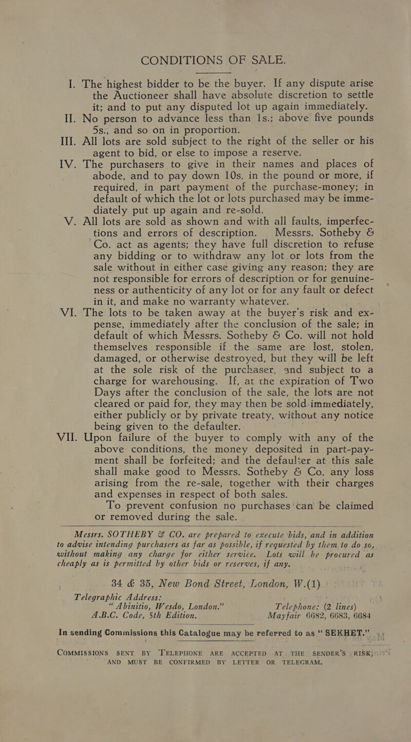 CONDITIONS OF SALE. I. The highest bidder to be the buyer. If any dispute arise the Auctioneer shall have absolute discretion to settle it; and to put any disputed lot up again immediately. II. No person to advance less than 1s.; above five pounds 5s., and so on in proportion. III. All lots are sold subject to the right of the seller or his agent to bid, or else to impose a reserve. IV. The purchasers to give in their names and places of abode, and to pay down 10s, in the pound or more, if required, in part payment of the purchase-money; in default of which the lot or lots purchased may be oe diately put up again and re-sold. V. All lots are sold as shown and with all faults, imperfec- tions and errors of description. | Messrs. Sotheby &amp; Co. act as agents; they have full discretion to refuse any bidding or to withdraw any lot or lots from the sale without in either case giving any reason; they are not responsible for errors of description or for genuine- ness or authenticity of any lot or for any fault or defect in it, and make no warranty whatever. VI. The lots to be taken away at the buyer's risk and ex- pense, immediately after the conclusion of the sale; in default of which Messrs. Sotheby &amp; Co. will not hold themselves responsible if the same are lost, stolen, damaged, or otherwise destroyed, but they will be left at the sole risk of the purchaser, and subject to a charge for warehousing. If, at the expiration of Two Days after the conclusion of the sale, the lots are not cleared or paid for, they may then be sold-immediately, either publicly or by private treaty, without any notice being given to the defaulter. VII. Roncs failure of the buyer to comply with any of the above conditions, the money deposited in part-pay- ment shall be forfeited; and the defaulter at this sale shall make good to Messrs. Sotheby &amp; Co. any loss arising from the re-sale, together with their charges and expenses in respect of both sales. To prevent confusion no purchases'can be claimed or removed during the sale.  Messrs. SOTHEBY &amp; CoO. are prepared to execute ‘bids, and in addition to advise intending purchasers as far as possible, if requested by them to do sc, swithout making any charge for either service. Lots will be procured as cheaply as is permitted by other bids or reserves, if any. 34 &amp; 35, Neus tRewa Seen onde W.(1).. Telegraphic Address: “ Abinitio, Wesdo, London.” Teleohonks (2 lines) A.B.C. Code, 5th Edition. Mayfair 6682, 6683, 6684  In sending Commissions this Catalogo may be referred to as ‘“‘ SEKHET.”’ COMMISSIONS SENT BY ‘TELEPHONE ARE ACCEPTED AT. THE SENDER’S _RISK} AND MUST BE CONFIRMED BY LETTER OR TELEGRAM,