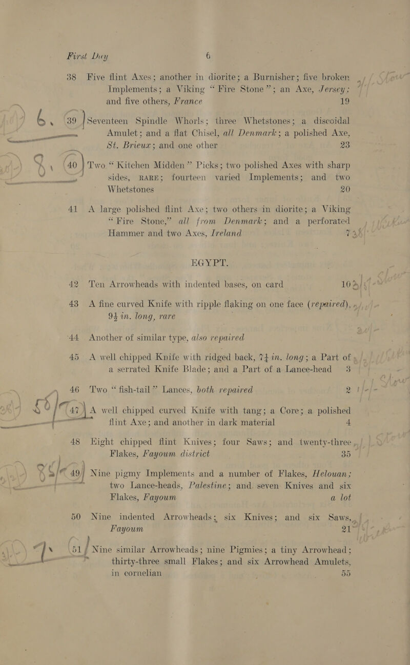 38 Five flint Axes; another in diorite; a Burnisher; five broken Implements; a Viking “ Fire Stone”; an Axe, Jersey; and five others, ’rance 19 39 } Seventeen Spindle Whorls; three Whetstones; a discoidal St. Brieux; and one other 23 sides, RARE; fourteen varied Implements; and two Whetstones 20 41 &lt;A large polished flint Axe; two others in diorite; a Viking “Fire Stone,’ all from Denmark; and a_ perforated Hammer and two Axes, Ireland e EGY Ee 42 ‘Ten Arrowheads with indented bases, on card 16 43 A fine curved Knife with ripple flaking on one face (repaired), 94 in. long, rare 44 Another of similar type, also repaired 45 &lt;A well chipped Knife with ridged back, 74 in. long; a Part of a serrated Knife Blade; and a Part of a Lance-head 3 46 ‘lwo “ fish-tail” Lances, both repaired a [Tan A well chipped curved Knife with tang; a Core; a polished w= flint Axe; and another in dark material 4 f &gt; ~ ; two Lance-heads, Palestine; and. seven Knives and six Flakes, Fayoum a lot 50 Nine indented Arrowheads; six Knives; and six Saws, 5 4 7 51, Nine similar Arrowheads; nine Pigmies; a tiny Arrowhead ; thirty-three small Flakes; and six Arrowhead Amulets, in cornelian 55