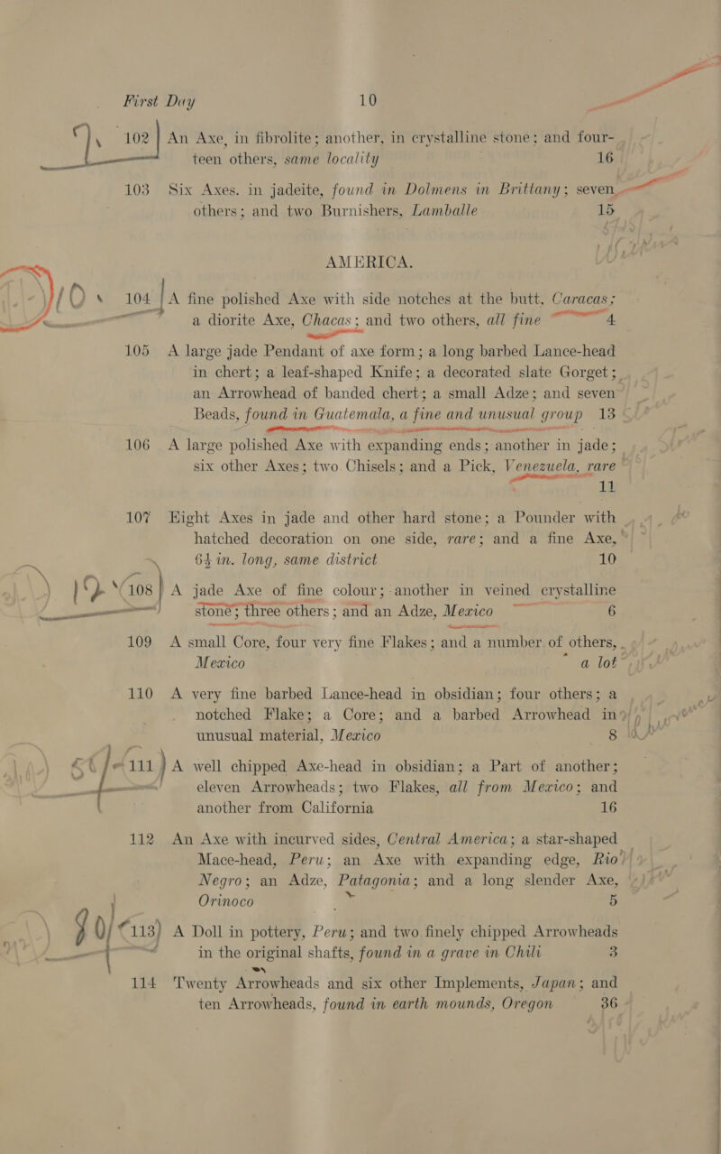 va ate 103  106 107 = OY 108 | a sap EDIT J aa rere 109 110 112 iy Cu) 114 An Axe, in fibrolite; another, in crystalline stone; and four- teen others, same locality | 16 others; and two Burnishers, Lambaille 15 AMERICA. PP tet + a diorite Axe, Chacas; and two others, all fine — A large jade Pendant of axe form; a long barbed Lance-head an Arrowhead of banded chert; a small Adze; and seven Beads, found in Guatemala, a fine and unusual group 13 nal a ee eee A large polished Axe w ith expanding ends; another in Fils: 11 63 in. long, same district 10 A jade Axe of fine colour; another in veined crystalline stone three others; and an Adze, Mexico ~ 6 alia A very fine barbed Lance-head in obsidian; four others; a unusual material, Meaico 8 A well chipped Axe-head in obsidian; a Part of another; eleven Arrowheads; two Flakes, all from Mexico; and another from California 16 An Axe with incurved sides, Central America; a star-shaped Negro; an Adze, ee and a long slender Axe, Orinoco 5 A Doll in we Peru; and two finely chipped Arrowheads in the original chaff found in a grave in Chilr 3 e8N ten Arrowheads, found in earth mounds, Oregon 36 