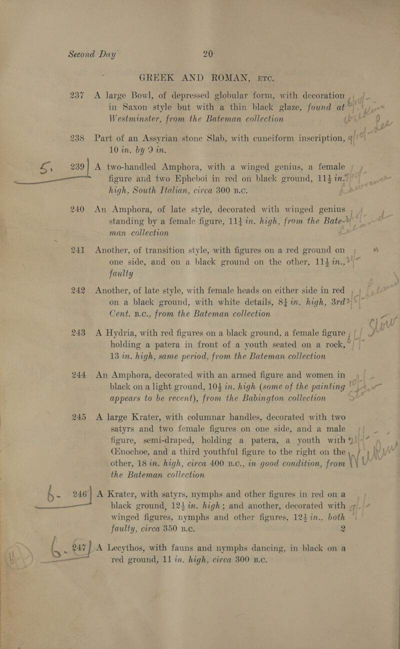  GREEK AND ROMAN, Etc. 237 <A large Bowl, of depressed globular form, with decoration ‘| in Saxon style but with a thin black glaze, found at * 238 Part of an Assyria stone Slab, with cuneiform inscription, 4‘. 10 in. by '9 in. L ‘ 239} A two-handled Amphora, with a winged genius, a female figure and two Epheboi in red on black ground, 114 in- high, South Italian, circa 300 B.c. 240 An Amphora, of late style, decorated with winged genius | standing by a female figure, 1141. high, from the Bate-¥ 241 Another, of transition style, with figures on a red ground on one side, and on a black ground on the other, 114 in.,?'~ faulty 242 Another, of late style, with female heads on either side in red , on a black ground, with white details, 8tin. high, 3rd*°~ 243 A Hydria, with red figures on a black ground, a female nealey holding a patera in front of a youth seated on a rock, ~ 13 in. high, same period, from the Bateman collection 244 An Amphora, decorated with an armed figure and women in) black on a light ground, 10$ in. high (some of the painting | appears to be recent), from the Babington collection 245 <A large Krater, with columnar handles, decorated with two satyrs and two female figures on one side, and a male figure, semi-draped, holding a patera, a youth with |» “ (Enochoe, and a third youthful figure to the right on the y. fy other, 18 in. high, circa 400 B.c., in good condition, from \ (Vv i e 246 A Krater, with satyrs, nymphs and other figures in red on a Net a ae black ground, 123 in. high; and another, decorated with winged figures, nymphs and other figures, 124 %in., both faulty, circa 350 Bc. 2 : 247 } A Leeythos, with fauns and nymphs dancing, in black on a O* —3 s : a —— red ground, 11 in. high, circa 300 B.c. A