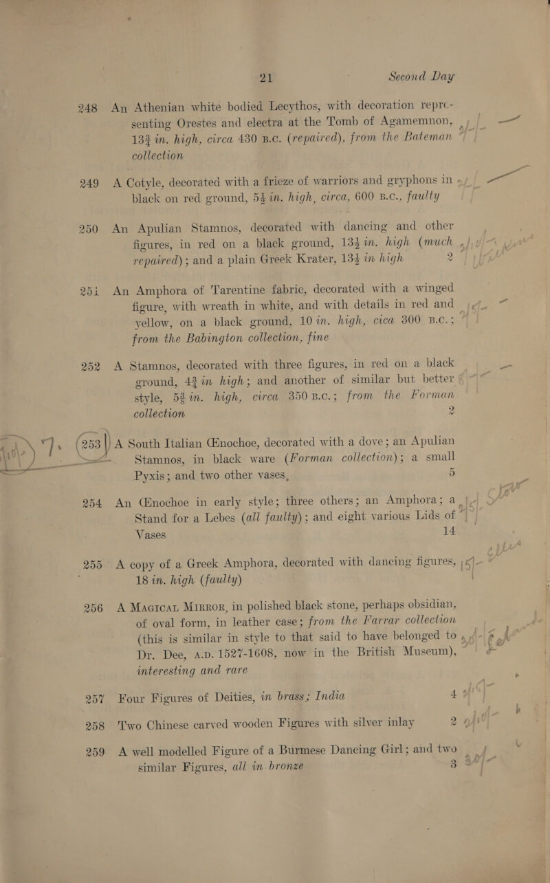 RAI 250 ROR 259 256 20% 258 209 21 Second Day senting Orestes and electra at the Tomb of Agamemnon, 132 in. high, circa 430 B.c. (repaired), from the Bateman collection black on red ground, 5} in. high, circa, 600 B.c., faulty An Apulian Stamnos, decorated with dancing and other An Amphora of Tarentine fabric, decorated with a winged yellow, on a black ground, 10 in. high, cica 300° B.C. ; from the Babington collection, fine A Stamnos, decorated with three figures, in red on a black ground, 42 in high; and another of similar but better style, 52%. high, circa 350B.c.; from the Forman collection 3 2 A South Italian Cnochoe, decorated with a dove; an Apulian Stamnos, in black ware (Forman collection); a small ~ Pyxis; and two other vases, 5 Vases 14 18 in. high (faulty) A Maercar Mrrror, in polished black stone, perhaps obsidian, of oval form, in leather case; from the Farrar collection (this is similar in style to that said to have belonged to a tie interesting and rare Two Chinese carved wooden Figures with silver inlay 2
