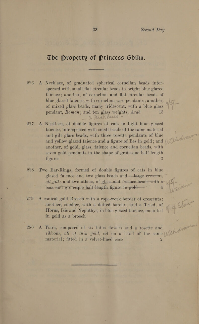 26 Co ~> CO 280 23 Second Day The Property of Princess Ghika. A Necklace, of graduated spherical cornelian beads inter- spersed with small flat circular beads in bright blue glazed faience ; another, of cornelian and flat circular beads of pendant, Roman; and ten glass weights, Arab 13 A Necklace, of double figures of cats in light blue glazed faience, interspersed with small beads of the same material and gilt glass beads, with three rosette pendants of blue and yellow glazed faience and a figure of Bes in gold; and another, of gold, glass, faience and cornelian beads, with seven gold pendants in the shape of grotesque half-length figures 2 Two Kar-Rings, formed of double figures of cats in blue A conical gold Brooch with a rope-work border of crescents ; another, smaller, with a dotted border; and a Triad, of in gold as a brooch A Tiara, composed of six lotus flowers and a rosette and ribbons, all of thin gold, set on a band of the same material; fitted in a velvet-lined case 2  