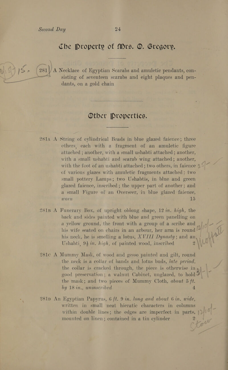 Che Property of Mrs. O. Gregory. >p | 281 | 'A Necklace of Kgyptian Scarabs and amuletic pendants, con- ce sisting of seventeen scarabs and eight plaques and pen- dants, on a gold chain   Otber Properties. 2814 A String of cylindrical Beads in blue glazed faience; three others, each with a fragment of an amuletic figure attached ; another, with a small ushabti attached ; another, with a small ushabti and scarab wing attached; another, of various glazes with amuletic fragments attached: two small pottery Lamps; two Ushabtis, in blue and green glazed faience, inscribed; the upper part of another; and a small Figure of an Overseer, in blue glazed faience, worn 15 281B A Funerary Box, of upright oblong shape, 12 in. high, the back and sides painted with blue and green panelling on a yellow ground, the front with a group of a scribe and his wife seated on chairs in an arbour, her arm is round '* his neck, he is smelling a lotus, TGHLIL Dynasty ; and an, 281c A Mummy Mask, of wood and gesso painted and gilt, round the neck is a collar of bands and lotus buds, late period, the mask; and two pieces of Mummy Cloth, about 5 ft. by 18 1n., wninscribed 4 - 281p An Egyptian Papyrus, 6 ft. 9 in. long and about 6 in. wide, written in small neat hieratic characters in columns mounted on linen; contained in a tin cylinder z —