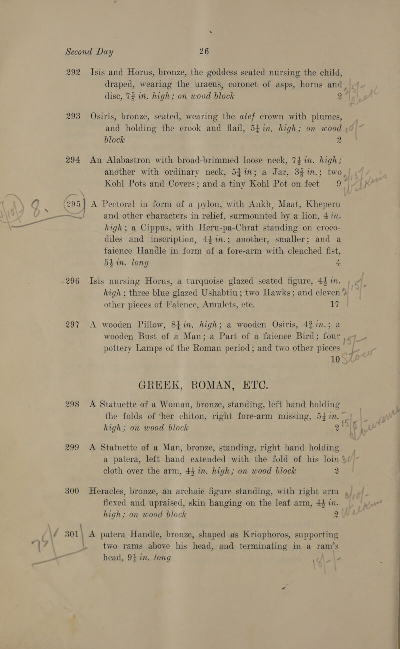 292 Isis and Horus, bronze, the goddess seated nursing the child, dise, 72 mn. high; on wood block 2° 293 Osiris, bronze, seated, wearing the atef crown with plumes, and holding the crook and flail, 54in. high; on wood , block 2 294 An Alabastron with broad-brimmed loose neck, 74 in. high; 4, 295} A Pectoral in form of a pylon, with Ankh, Maat, Kheperu a and other characters in relief, surmounted by a lion, 4 1n. high; a Cippus, with Heru-pa-Chrat standing on croco- diles and inscription, 4$im.; another, smaller; and a faienee Handle in form of a fore-arm with clenched fist, 54. long 4 .296 Isis nursing Horus, a turquoise glazed seated figure, 44 in. high ; three blue glazed Ushabtiu ; two Hawks; and eleven” other pieces of Faience, Amulets, etc. 17 29% A wooden Pillow, 84in. high; a wooden Osiris, 43 in.; a “ pottery Lamps of the Roman period; and two other pieces - . GREEK, ROMAN, ETC. 298 A Statuette of a Woman, bronze, standing, left hand holding the folds of ‘her chiton, right fore-arm missing, 54 in. f tf high; on wood block 2 299 A Statuette of a Man, bronze, standing, right hand holding cloth over the arm, 44 in. high; on wood block 2 flexed and upraised, skin hanging on the leaf arm, 44 in. high; on wood block 2 é 301, A patera Handle, bronze, shaped as Kriophoros, supporting a i . two rams above his head, and terminating in a ram’s head, 94 im. long *