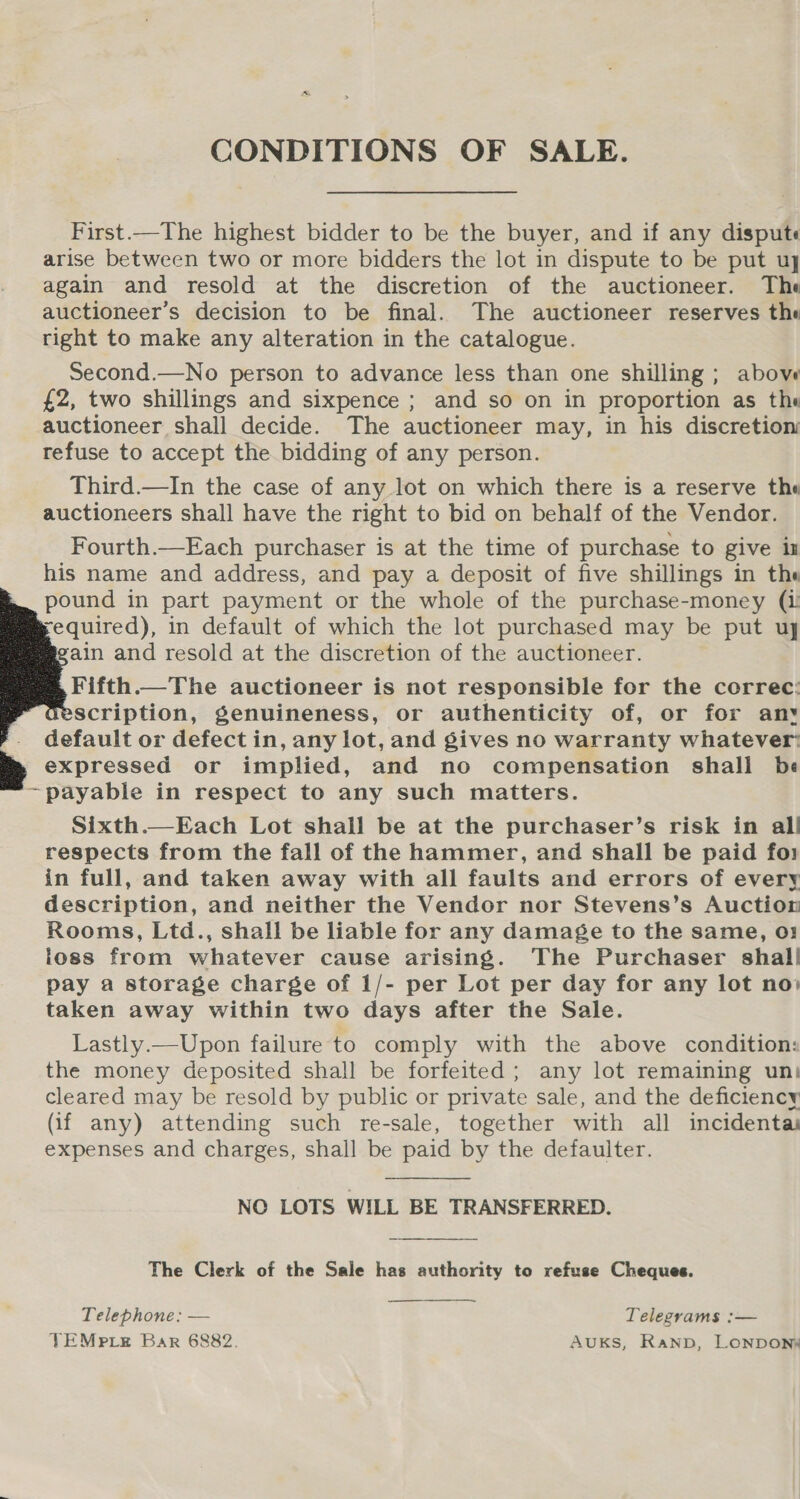CONDITIONS OF SALE. First.—The highest bidder to be the buyer, and if any dispute arise between two or more bidders the lot in dispute to be put uy again and resold at the discretion of the auctioneer. The auctioneer’s decision to be final. The auctioneer reserves the right to make any alteration in the catalogue. Second.—No person to advance less than one shilling; above £2, two shillings and sixpence ; and so on in proportion as the auctioneer shall decide. The auctioneer may, in his discretion refuse to accept the bidding of any person. Third.—In the case of any lot on which there is a reserve the auctioneers shall have the right to bid on behalf of the Vendor. Fourth.—Each purchaser is at the time of purchase to give in his name and address, and pay a deposit of five shillings in the pound in part payment or the whole of the purchase-money (i required), in default of which the lot purchased may be put uy ain and resold at the discretion of the auctioneer. Fifth.—The auctioneer is not responsible for the correc: scription, genuineness, or authenticity of, or for anv default or defect in, any lot, and gives no warranty whatever: expressed or implied, and no compensation shall be ~payable in respect to any such matters. Sixth.—Each Lot shall be at the purchaser’s risk in all respects from the fall of the hammer, and shall be paid fo1 in full, and taken away with all faults and errors of every description, and neither the Vendor nor Stevens’s Auction Rooms, Ltd., shall be liable for any damage to the same, o: ioss from whatever cause arising. The Purchaser shal! pay a storage charge of 1/- per Lot per day for any lot no» taken away within two days after the Sale. Lastly.—Upon failure to comply with the above condition: the money deposited shall be forfeited; any lot remaining un) cleared may be resold by public or private sale, and the deficiency (if any) attending such re-sale, together with all incidenta expenses and charges, shall be paid by the defaulter.      NO LOTS WILL BE TRANSFERRED.  The Clerk of the Sale has authority to refuse Cheques.  Telephone: — Telegrams :— TEMPpxLe Bar 6882. AuKs, Ranp, LONDON®