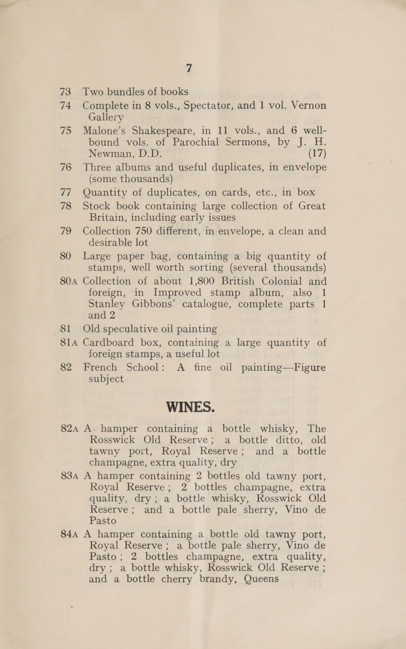 73 Two bundles of books 74 Complete in 8 vols., Spectator, and 1 vol. Vernon Gallery 75 Malone’s Shakespeare, in 11 vols., and 6 well- bound vols. of Parochial Sermons, by J. H. Newman, D.D. (17) 76 Three albums and useful duplicates, in envelope (some thousands) 77 Quantity of duplicates, on cards, etc., in box 78 Stock book containing large collection of Great Britain, including early issues 79 Collection 750 different, in envelope, a clean and desirable lot 80 Large paper bag, containing a big quantity of stamps, well worth sorting (several thousands) 80A Collection of about 1,800 British Colonial and foreign, in Improved stamp album, also 1 Stanley Gibbons’ catalogue, complete parts 1 and 2 81 Old speculative oil painting 814 Cardboard box, containing a large quantity of foreign stamps, a useful lot 82 French School: A fine oil painting—Figure subject WINES. 82A A. hamper containing a bottle whisky, The Rosswick Old Reserve; a bottle ditto, old tawny port, Royal Reserve; and a bottle champagne, extra quality, dry 834 A hamper containing 2 bottles old tawny port, Royal Reserve; 2 bottles champagne, extra quality, dry; a bottle whisky, Rosswick Old Reserve ; and a bottle pale sherry, Vino de Pasto 844 A hamper containing a bottle old tawny port, Royal Reserve ; a bottle pale sherry, Vino de Pasto; 2 bottles champagne, extra quality, dry ; a bottle whisky, Rosswick Old Reserve ; and a bottle cherry brandy, Queens