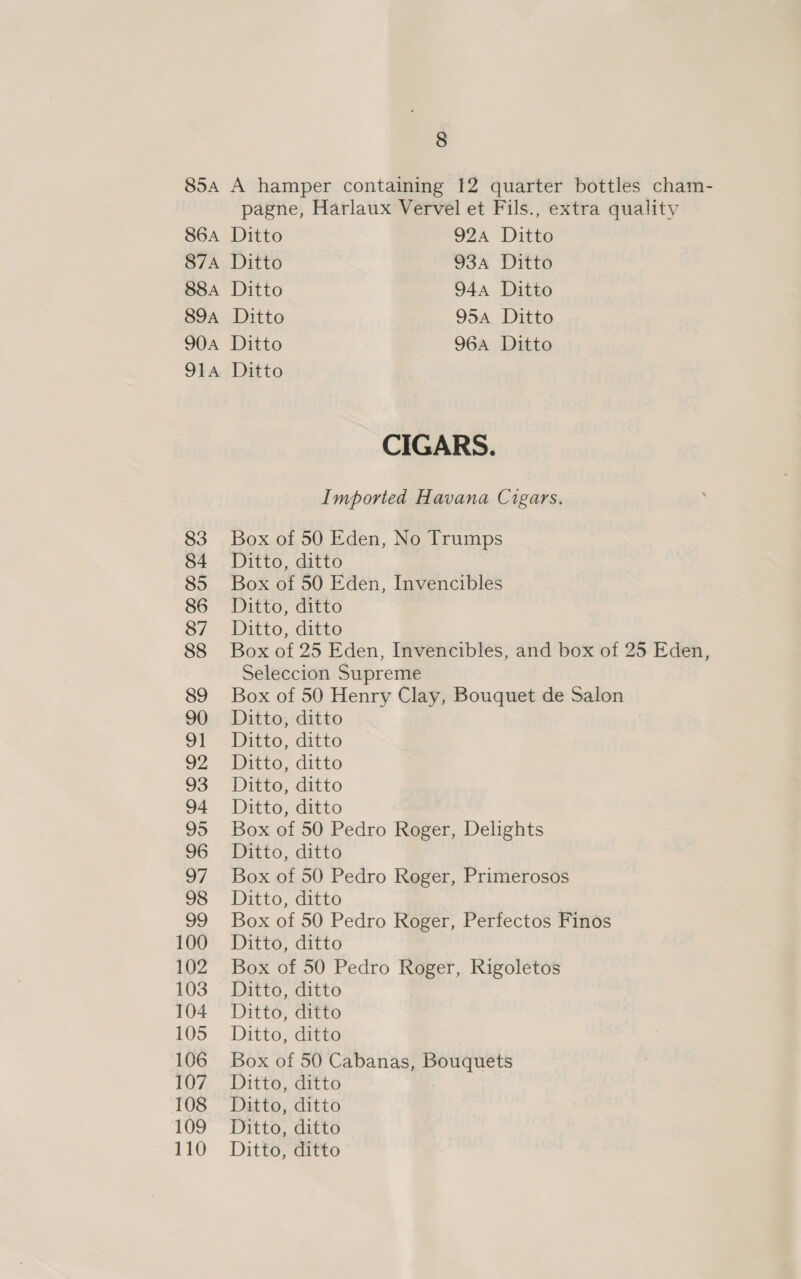 85a A hamper containing 12 quarter bottles cham- pagne, Harlaux Vervel et Fils., extra quality 86A Ditto 924 Ditto 87A Ditto 934 Ditto 88a Ditto 944 Ditto 89a Ditto 95a Ditto 904 Ditto 964 Ditto 914 Ditto CIGARS. Imported Havana Cigars. 83 Box of 50 Eden, No Trumps 84 Ditto, ditto 85 Box of 50 Eden, Invencibles 86 Ditto, ditto 87 Ditto, ditto 88 Box of 25 Eden, Invencibles, and box of 25 Eden, Seleccion Supreme 89 Box of 50 Henry Clay, Bouquet de Salon 90 Ditto, ditto 91 Ditto, ditto 92 Ditto, ditto 93 Ditto, ditto 94 Ditto, ditto 95 Box of 50 Pedro Roger, Delights 96 Ditto, ditto 97 Box of 50 Pedro Roger, Primerosos 98 Ditto, ditto 99 Box of 50 Pedro Roger, Perfectos Finos 100 Ditto, ditto 102. Box of 50 Pedro Roger, Rigoletos 103 — aitto, ditto 104 Ditto, ditto 105 Ditto;ditto 106 Box of 50 Cabanas, Bouquets 107 Ditto, ditto 108 Ditto, ditto 109 Ditto, ditto 110 Ditto, ditto