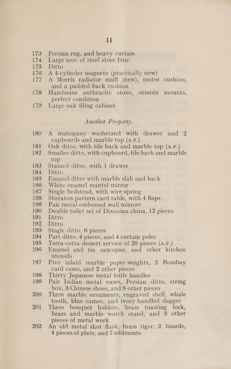 173 174 175 176 177 178 179 180 181 182 183 184 185 186 187 188 189 190 191 192 193 194 195 196 197 198 199 200 201 202 1] Persian rug, and heavy curtain Large nest of steel store bins Ditto A 4-cylinder magneto (practically new) A Morris radiator muff (new), motor cushion, and a padded-back cushion Handsome anthracite stove, ormolu mounts, perfect condition Large oak filing cabinet Another Property. A mahogany washstand with drawer and 2 cupboards and marble top (A.F.) Oak ditto, with tile back and marble top (a.F.) Smaller ditto, with cupboard, tile back and marble top Stained ditto, with 1 drawer Ditto Enamel ditto with marble slab and back White enamel mantel mirror Single bedstead, with wire spring Sheraton pattern card table, with 4 flaps Pair metal embossed wail mirrors Double toilet set of Dixonian china, 12 pieces Ditto Ditto Single ditto, 6 pieces Part ditto, 4 pieces, and 4 curtain poles Terra-cotta dessert service of 20 pieces (A.F.) Enamel and tin saucepan, and other kitchen utensils Five inlaid marble paper-weights, 2 Bombay card cases, and 2 other pieces Thirty Japanese metal knife handles Pair Indian metal vases, Persian ditto, string box, 3 Chinese shoes, and 6 other pieces Three marble ornaments, engraved shell, whale tooth, blue cameo, and ivory-handled dagger Three bouquet holders, brass toasting fork, brass and marble “watch stand, ‘and’’3' other pieces of metal work An old metal shot flask, brass tiger, 2 lizards, 4 pieces of plate, and 7 oddments