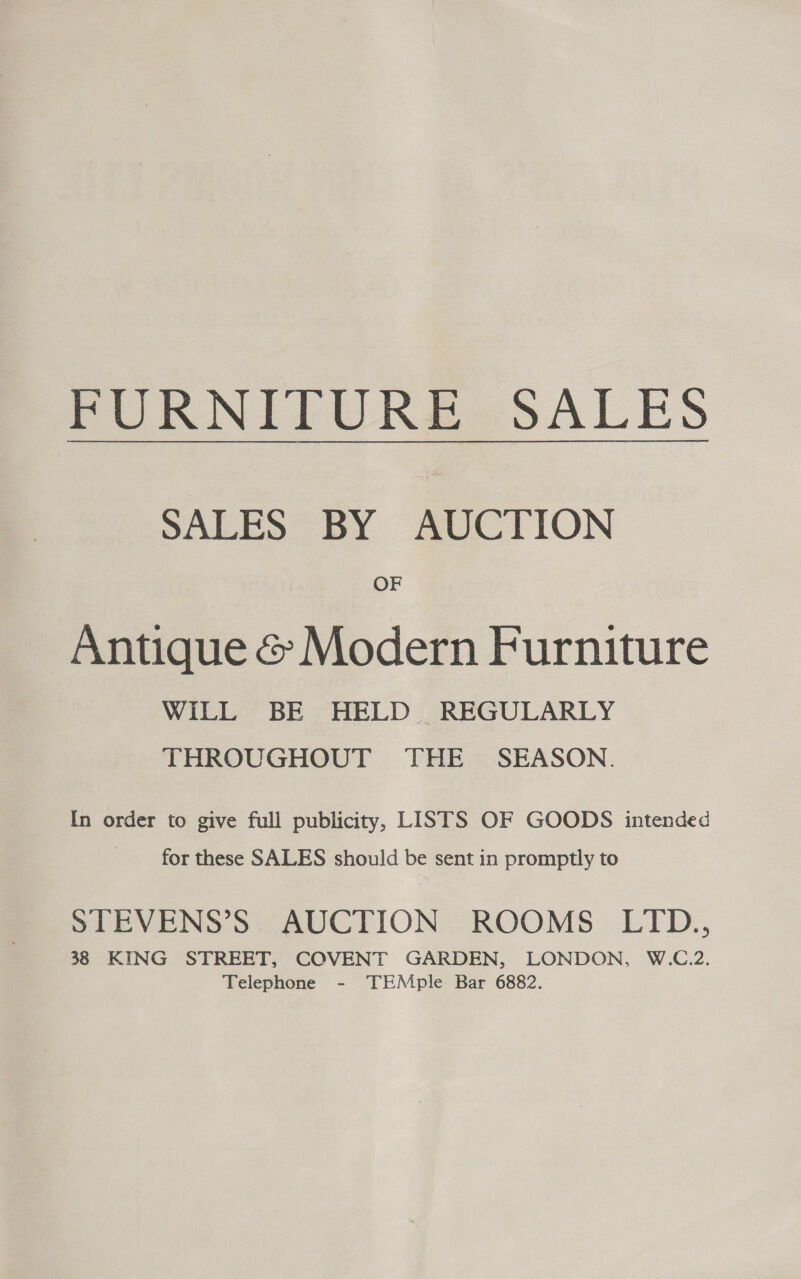 PURNIFURS2 SALES SALES BY AUCTION OF Antique &amp; Modern Furniture WILL BE HELD REGULARLY THROUGHOUT THE SEASON. In order to give full publicity, LISTS OF GOODS intended for these SALES should be sent in promptly to STEVENS’S AUCTION ROOMS LITD., 38 KING STREET, COVENT GARDEN, LONDON, W.C.2. Telephone - TEMple Bar 6882.