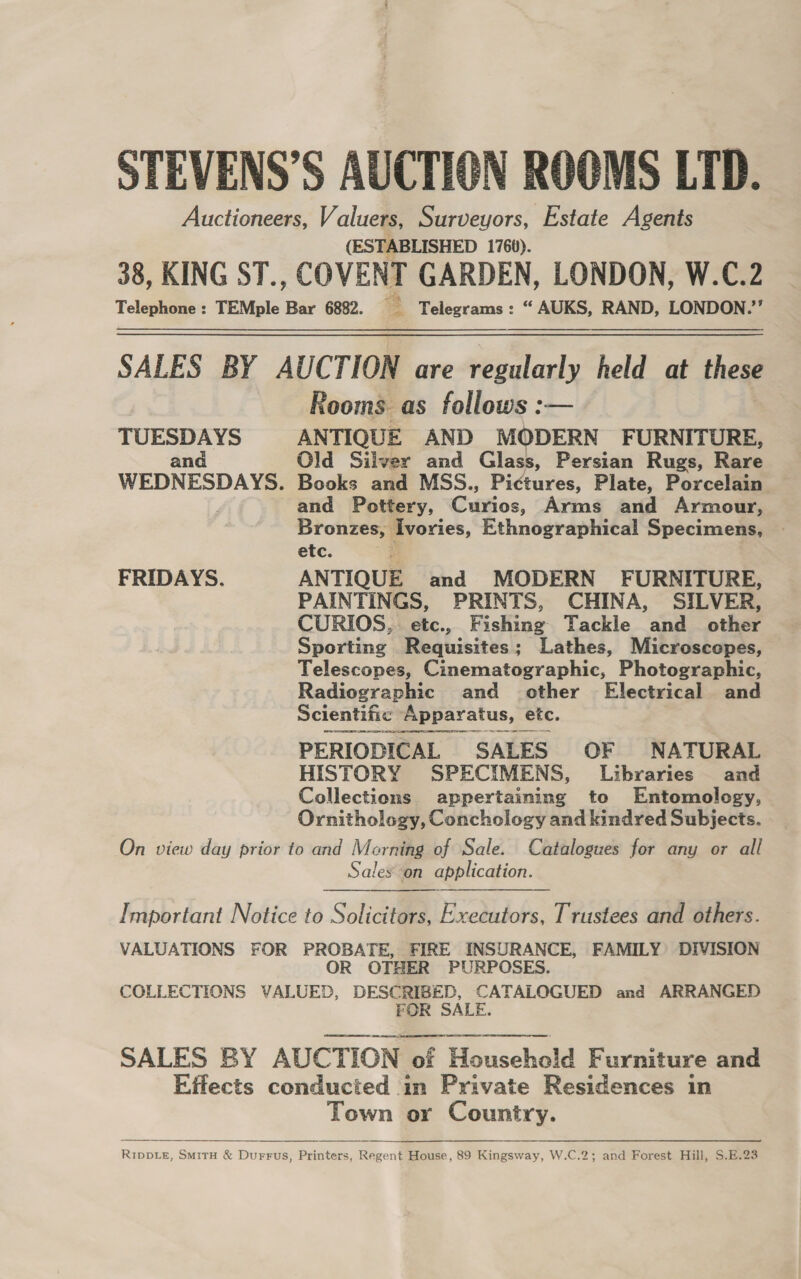 STEVENS’S AUCTION ROOMS LTD. Auctioneers, Valuers, Surveyors, Estate Agents (ESTABLISHED 1760). 38, KING ST., COVENT GARDEN, LONDON, W.C.2 Telephone : TEMple Bar 6882. Telegrams : “ AUKS, RAND, LONDON.’’ SALES BY AUCTION are regularly held at these Rooms as follows :— TUESDAYS ANTIQUE AND MODERN FURNITURE, and Old Silver and Glass, Persian Rugs, Rare WEDNESDAYS. Books and MSS., Pictures, Plate, Porcelain A and Pottery, Curios, Arms and Armour, Bronzes, Ivories, Ethnographical Specimens, © etc. FRIDAYS. ANTIQUE and MODERN FURNITURE, PAINTINGS, PRINTS, CHINA, SILVER, CURIOS, etc., Fishing Tackle and _ other Sporting Requisites; Lathes, Microscopes, Telescopes, Cinematographic, Photographic, Radiographic and other Electrical and Scientific Apparatus, etc. PERIODICAL SALES OF NATURAL HISTORY SPECIMENS, Libraries and Collections appertaining to Entomology, Ornithology, Conchology and kindred Subjects. On view day prior to and Morning of Sale. Catalogues for any or all Sales on application. Important Notice to Solicitors, Executors, Trustees and others. VALUATIONS FOR PROBATE, FIRE INSURANCE, FAMILY DIVISION OR OTHER PURPOSES. COLLECTIONS VALUED, DESCRIBED, CATALOGUED and ARRANGED FOR SALE. ee ee ea Se Ne a eee or | SALES BY AUCTION of Household Furniture and Effects conducted in Private Residences in Town or Country.  RIDDLE, SmiTH &amp; Durrus, Printers, Regent House, 89 Kingsway, W.C.2; and Forest Hill, S.E.23  