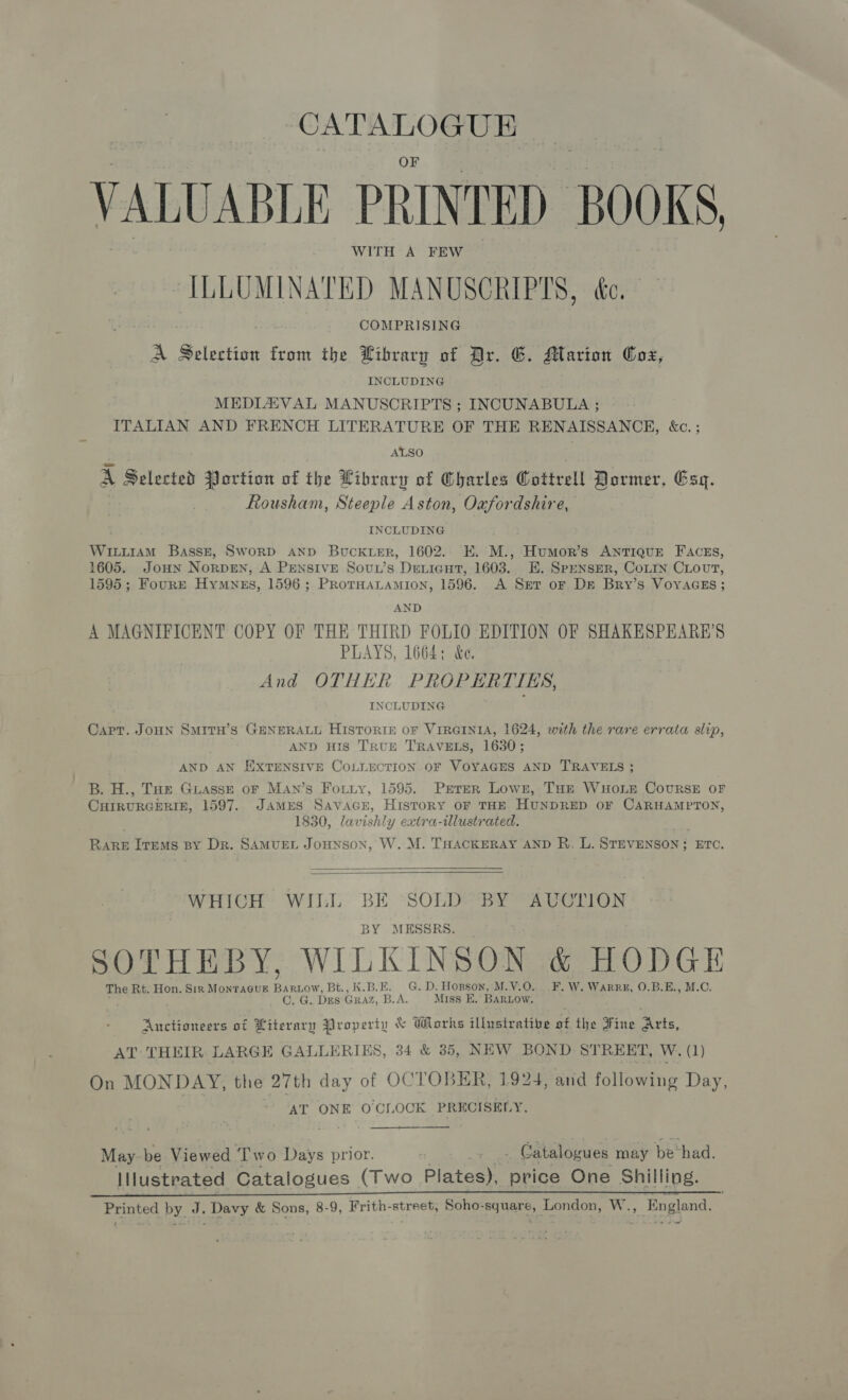 CATALOGUE VALUABLE PRINTED BOOKS ILLUMINATED MANUSCRIPTS, ée. | COMPRISING A Sie from the Library of Ar. G. Marion Cox, INCLUDING MEDLZAVAL MANUSCRIPTS ; INCUNABULA ; ITALIAN AND FRENCH LITERATURE OF THE RENAISSANCE, &amp;c. ; ALSO A Selected JJortion of the Library of Charles Cottrell Dormer, Esq. Rousham, Steeple Aston, Oafordshire, INCLUDING WiLi1aAmM Basse, Sword AND Buckier, 1602. E. M., Humor’s AntTIQuE FAczss, 1605. JouHn Norpen, A PENSIVE Sovuw’s Devicut, 1603. E. SpeNSsER, CoLIn CLovut, 1595; FourrE Hymnss, 1596; PRorHaLamion, 1596. A Set or Ds Bry’s VoyaGEs; AND A MAGNIFICENT COPY OF THE THIRD FOLIO EDITION OF SHAKESPEARE’S PLAYS, 1664: &amp;e, And OTHER PROPERTIES, INCLUDING Capr. JOHN Smitn’s GENERALL HISTORIE oF VIRGINIA, 1624, with the rare errata slip, AND HIS TRUE TRAVELS, 1630; AND AN EXTENSIVE COLLECTION OF VOYAGES AND TRAVELS ; B. H., THe Guasse oF MAn’s Fotiy, 1595. Prrer Lown, THe Won Courses oF CHIRURGERIE, 1597. JaAmES Savace, History oF THE HUNDRED OF CARHAMPTON, 1830, lavishly extra-illustrated. eee Trems BY Dr. SAMUEL JouHNnsoN, W. M. THACKERAY AND R. L. STEVENSON; ETC.   WHICH WILL BE SOLD BY AUCTION SSRS SOTHEBY, WILKINSON &amp; HODGE The Rt. Hon. Sirk MonTAGUE ee Bt., K.B.E. G. D. Hopson, M.V.O. .F.W. WarRrz, 0.B.E., M.C. CLG. DES GRAZ, B.A. Miss EK. BARLOW. Auctioneers of Literary Property &amp; Works illustrative Af the Fine Arts, AT: THEIR. LARGE GALLERIES, 34 &amp; 35, NEW BOND ST REET, W. (1) On MONDAY, the 27th day of OCTOBER, 1924, and following Day, AT ONE O'CLOCK PRECISELY, May be Viewed ‘Two Days prior. . Catalogues may bevhad. Illustrated Catalogues (Two Plates), price One Shilling. Printed by J. Davy &amp; Sons, 8-9, Frith-street, Soho-square, London, W. , England.