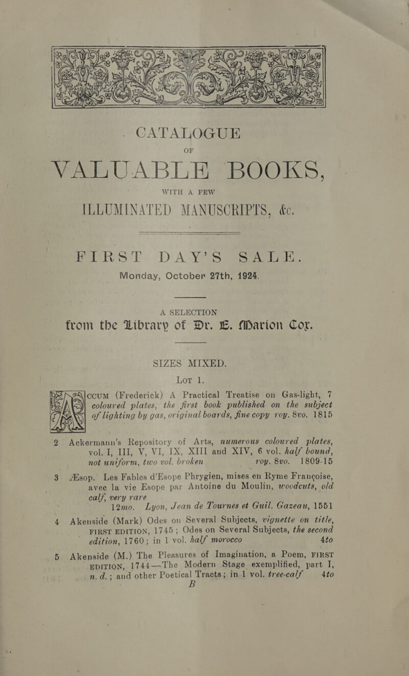    Pel S TT: DAYS eee ans. Monday, October 27th, 1924.  A SELECTION from the Library of Dr. E. Marion Cor. SIZES MIXED. LOoTal ccum (Frederick) A Practical Treatise on Gas-light, 7 coloured plates, the first book published on the subject of lighting by gas, original boards, fine copy roy. 8vo. 1815  vol. I, IJ, V, VI, IX, XIII and XIV, 6 vol. half bound, not uniform, two vol. broken roy. 8vo. 1809-15 3 Alsop. Les Fables d’Esope Phrygien, mises en Ryme Francoise, avec la vie Esope par Antoine du Moulin, woodcuts, old calf, very rare 12mo. Lyon, Jean de Tournes et Guil. Gazeau, 1551 4. Akenside (Mark) Odes on Several Subjects, v7gnette on title, FIRST EDITION, 1745; Odes on Several Subjects, the second edition, 1760; in 1 vol. half morocco to 6 Akenside (M.) The Pleasures of Imagination, a Poem, FIRST EDITION, 1744—The Modern Stage exemplified, part I, n.d.; and other Poetical Tracts; in.1 vol. tree-calf to eats B