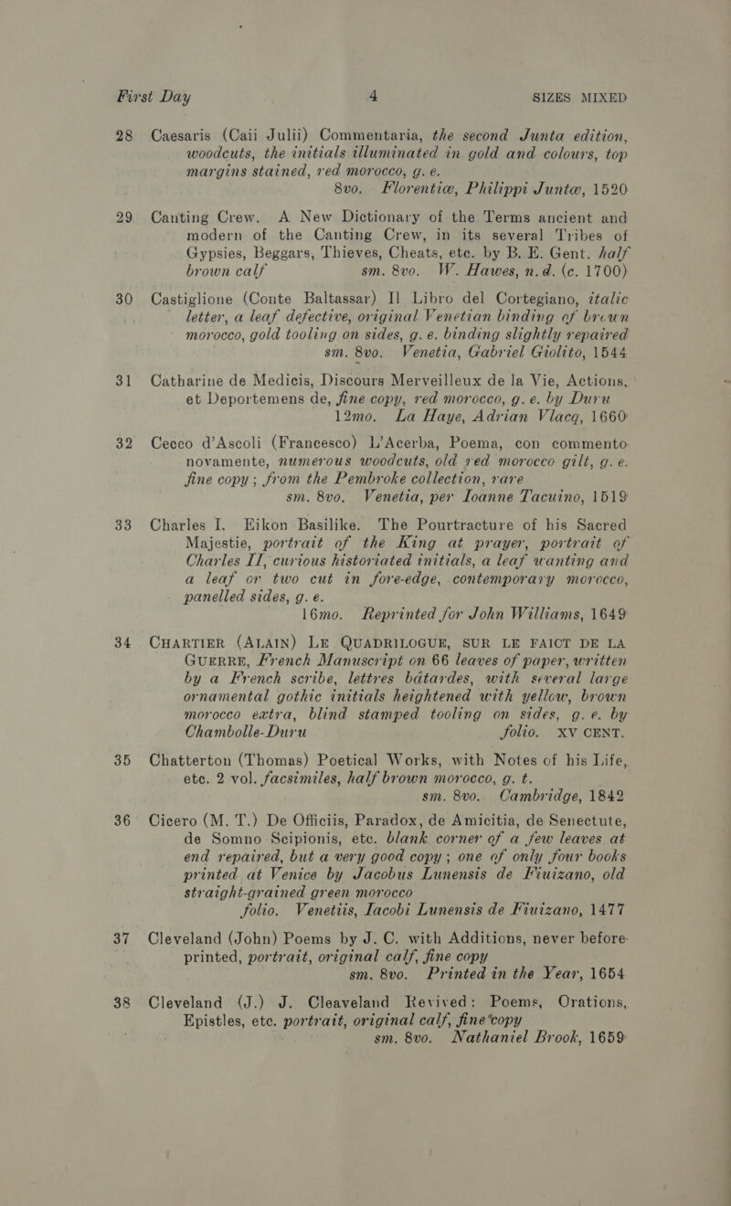 28 30 31 32 33 34 35 36 37 38 Caesaris (Caii Julii) Commentaria, the second Junta edition, woodcuts, the initials wlluminated in gold and colours, top margins stained, red morocco, g. é. 8v0. Florentie, Philippi Juntw, 1520 Canting Crew. A New Dictionary of the Terms ancient and modern of the Canting Crew, in its several Tribes of Gypsies, Beggars, Thieves, Cheats, etc. by B. E. Gent. half brown calf sm. 8vo. W. Hawes, n.d. (c. 1700) Castiglione (Conte Baltassar) I] Libro del Cortegiano, ¢talic letter, a leaf defective, original Venetian binding of brvun morocco, gold tooling on sides, g. e. binding slightly repaired sm. 8vo. Venetia, Gabriel Giolito, 1544 Catharine de Medicis, Discours Merveilleux de la Vie, Actions, et Deportemens de, fine copy, red morocco, g.e. by Duru 12mo. La Haye, Adrian Vlacq, 1660 Cecco d’Ascoli (Francesco) L’Acerba, Poema, con commento novamente, numerous woodcuts, old red morocco gilt, g. e. jine copy; from the Pembroke collection, rare sm. 8vo. Venetia, per Ioanne Tacuino, 1519 Charles I. Eikon Basilike. The Pourtracture of his Sacred Majestie, portrait of the King at prayer, portrait of Charles IT, curious historiated initials, a leaf wanting and a leaf or two cut in fore-edge, contemporary morocco, panelled sides, g. é. l6mo. Reprinted for John Williams, 1649 CHARTIER (ALAIN) LE QUADRILOGUE, SUR LE FAICT DE LA GUERRE, French Manuscript on 66 leaves of paper, written by a French scribe, lettres batardes, with several large ornamental gothic initials heightened with yellow, brown morocco extra, blind stamped tooling on sides, g.e. by Chambolle-Duru folio. -XV‘ CENT. Chatterton (Thomas) Poetical Works, with Notes of his Life, etc. 2 vol. facsimiles, half brown morocco, g. t. sm. 8vo.. Cambridge, 1842 Cicero (M. T.) De Officiis, Paradox, de Amicitia, de Senectute, de Somno Scipionis, etc. blank corner of a few leaves at end repaired, but a very good copy; one of only Sour books printed at Venice by Jacobus Lunensis de Fiuizano, old straight-grained green morocco folio. Venetiis, Iacobi Lunensis de Fiuizano, 1477 Cleveland (John) Poems by J. C. with Additions, never before printed, portrait, original calf, fine copy sm. 8vo. Printed in the Year, 1654 Cleveland (J.) J. Cleaveland Revived: Poems, Orations, Epistles, ete. pee: original calf, fine copy sm. 8v0o. Nathaniel Brook, 1659