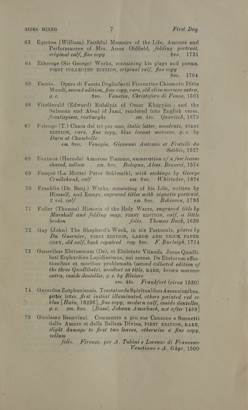 63 66 67 71 73 74 75 Busian (William) Faithful Memoirs of the Life, Amours and Performances of Mrs. Anne Oldfield, Folding portrait, or iginal calf, fine copy 8vo. 1731 Etherege (Sir George) Works, containing his plays and poems, FIRST COLLECTED EDITION, original calf, fine copy 8vo. 1704 “Mundi, second edition, fine copy, rare, old olive morocco extra, g. @. Svo. Venetia, Christoforo di Pensa, 1501 FitzGerald (Edward) Rubdiyét of Omar Khayydm ; and the Salaman and Absal of Jami, rendered into English verse, Frontispiece, roxburghe sm. 4to. Quaritch, 1879 Folengo (T.) Chaos del tri per uno, ¢talic letter, woodcuts, FIRST EDITION, rare, fine copy, blue levant morocco, g.e. by Duru et Chambolle sm. 8vo. Venegia, Giovanni Antonio et Fratelli da Sabbio, 1527 Fontana (Hercole) Amorose Fiamme, numeration of afew leaves shaved, vellum sm. 8vo. Bologna, Aless. Benacci, 1574 Fouqué (La Motte) Peter Schlemihl, with etchings by George Cruikshank, calf sm. 8vo. Whittaker, 1824 Franklin (Dr. Benj.) Works, consisting of his Life, written by Himself, and Essays, engraved titles with vignette portratt, 2 vol. calf sm. 8vo. Robinson, 1793 Fuller (Thomas) Historie of the Holy Warre, engraved title by Marshall and folding map, FIRST EDITION, ca//, a little broken Solio. Thomas Buck, 1639 Gay (John) The Shepherd’s Week, in six Pastorals, plates Ly Du Guernier, FIRST EDITION, LARGE AND THIOK PAPER copy, old AGE back repaired roy. 8vo. F. Burleigh, 1714 Generibus Ebriosorum (De), et Ebrietate Vitanda Jocus Quodli- beti Erphurdien Lepidissimus, cui access. De Ebriorum aftec- tionibus et moribus problemata (second collected edition of the three Quodlibets), woodcut on title, RARE, brown morocco extra, inside dentelles, g.e. by Riviere sm. 4to. Frankfort (circa 1530) Gerardus Zutphaniensis. TractatusdeSpiritualibus Ascensionibus, gothic letter, first initial illuminated, others painted red or blue | Hain, 16296], fine copy, modern calf, inside dentelles, g.e. sm. 8vo. [ Basel, Johann Amerbach, not after 1489] Girolamo Benevieni. Commento a piu sue Canzone e Sonnetti dello Amore et della Belleza Divina, FIRST EDITION, RARE, shoht damage to first two leaves, Olean ee a fine copy, vellum Solio. Fir enze, per A. Tubini e Lorenzo di Mean cesch Venetiano e A. Ghyr, 1500