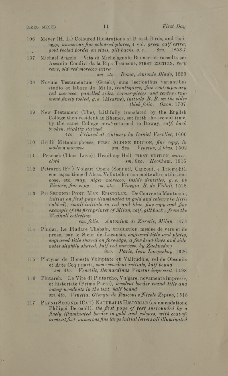 106 108 109 113 il4 116 117 Meyer (H. L.) Coloured Illustrations of British Birds, and their eggs, numerous fine coloured plates, + vol. green calf extra, gold tooled border on sides, gilt backs, g. é. 8vo. 1853-7 Michael Angelo. Vita di Michelagnolo Buonarroti raccolta per Asecanio Condivi da la Ripa Transone, FIRST EDITION, ver7 rare, old red morocco extra sm. 4to. Roma, Antonio Blado, 1553 Novum Testamentum (Greek), cum lectionibus variantibus studio et labore Jo. Millii, frontispiece, fine contemporary red morocco, panelled sides, corner-pieces and centre (rna- ment finely tooled, g.e. (Mearne), inttials R. B. on the sides thick folio. Oxon. 1707 New Testament (he), faithfully translated by the English College then resident at Rhemes, set forth the second time, by the same College now*returned to Doway, calf, back broken, slightly stained 4to. Printed at Antwerp by Daniel Vervliet, 1600 Ovidii Metamorphoses, FIRST ALDINE EDITION, fine copy, in modern morocoo sm. 8vo. Venetus, Aldus, 1502 [Peacock (Thos. Love)] Headlong Hall, FIRST EDITION, scarce, cloth sm. 8vo. Hookham, 1816 Petrarch (Fr.) Volgari Opere (Sonneti, Canzoni, e Triomphi), con espositione d’Aless. Vellutello @ con molte altre utilissime cose, etc. map, niger morocco, inside dentelles, g.e. by Riviere, fine copy sm.4to. Vinegia, B. de Vidali, 1528 Pit SecunpD! Pont. Max. EpistroLaE. De Conventu Mantuano, initial on first page illuminated in gold and colours (a little rubbed), small initials in ved and blue, fine copy and fine example of the first printer of Milan, calf, gilt back ; from the Wodhull collection sm. folio. Antenium de Zarotis, Milan, 1473 Pindar, Le Pindare Thebain, traduetion meslee de vers et de prose, par le Sieur de Lagausie, engraved title and plates, engraved title shaved on fore-edge, a few head-lines and side- notes slightly shaved, half red morocco, by Zaehnsdorf 8v0. Paris, lean Lacquehay, 1626 Platyne de Honesta Voluptate et Valitudine, vel de Obsoniis et Arte Coquinaria, some woodcut initials, half bound sm. 4to. Venetiis, Bernardinus Venetus impressit, 1498 Plutarch. Le Vite di Plutarcho, Vulgare, novamente impresse, et historiate (Prima Parte), woodcut border round title and many woodcuts in the text, half bound sm. 4to. Venetia, Giorgio de Rusconi e Nicolo Zopino, 1518 Piynit Srounpi (Cat!) NATURALIS HISTORIAE (ex emendatione Philippi Beroaldi), the first page of text surrounded by a finely illuminated border in gold and colours, with coat-of- arms.at foot, numerous fine large initial letters all illuminated