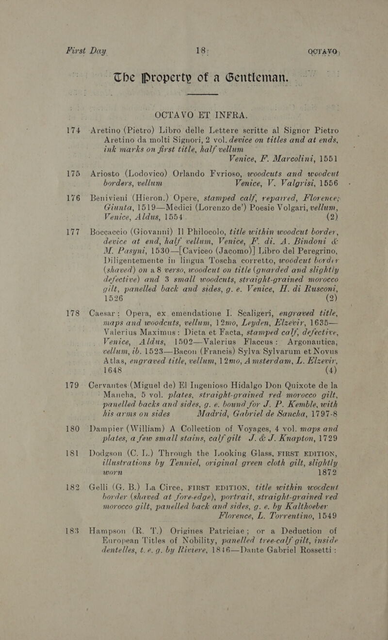 174 175 176 178 175 180 181 183 ~The Property of a Gentleman. ~~ OCTAVO ET INFRA. Aretino da molti Signori, 2 vol. device on titles and at ends, ink marks on first title, half vellum Venice, F’. Marcolini, 1551 Ariosto (Lodovico) Orlando Fvrioso, woodcuts and woodcut borders, vellum Venice, V. Valgrisi, 1556 Benivieni (Hieron.) Opere, stamped calf, repaired, Florence; Giunta, 1519—Medici (Lorenzo de’) Poesie Volgari, vellum, Venice, Aldus, 1554 (2) Boccaccio (Giovanni) I] Philocolo, tétle within woodcut border, device at end, half vellum, Venice, F. di. A. Bindoni &amp; M. Pasyni, 1530—[Caviceo (Jacomo)] Libro del Peregrino, Diligentemente in lingua Toscha corretto, woodcut border (shaved) on a8 verso, woodcut on title (guarded and slightly defective) and 3 small woodcuts, straight-grained morocco gilt, panelled back and sides, g. e. Venice, H. di ee 1526 2 Caesar: Opera, ex. emendatione I. Scaligeri, engraved title, maps and woodcuts, vellum, 12mo, Leyden, Elzevir, 1635— Valerius Maximus: Dicta et Facta, stamped calf, defective, Venice, Aldus, 1502— Valerius Flaccus: Argonautica, vellum, tb. 1523—Bacon (Francis) Sylva Sylvarum et Novus Atlas, engraved title, vellum, 12mo, Amsterdam, L. Elzevir, 1648 (4) Cervantes: (Miguel de) El Ingenioso Hidalgo Don Quixote de la - Mancha, 5 vol. plates, stratght-grained red morocco gilt, panelled backs and sides, g. ¢. bound for J. P. Kemble, with his arms on sides Madrid, Gabriel de Sancha, 1797-8 Dampier (William) A Collection of Voyages, 4 vol. maps and plates, a few small stains, calf gilt J. &amp; J. Knapton, 1729 Dodgson (C. L.) Through the Looking Glass, FIRST EDITION, illustrations by Tenniel, original green cloth gilt, slightly worn 1872 Gelli (G. B.) La Circe, FIRST EDITION, title within wocdcut border (shaved at fore-edge), portratt, straight-grained red morocco gilt, panelled back and sides, g. e. by Kalthoeber Florence, L. Torrentino, 1549 Hampson (R. T.) Origines Patriciae; or a Deduction of European Titles of Nobility, panelled tree-calf gilt, inside dentelles, t.e. g. by Riviere, 1846—Dante Gabriel Rossetti :