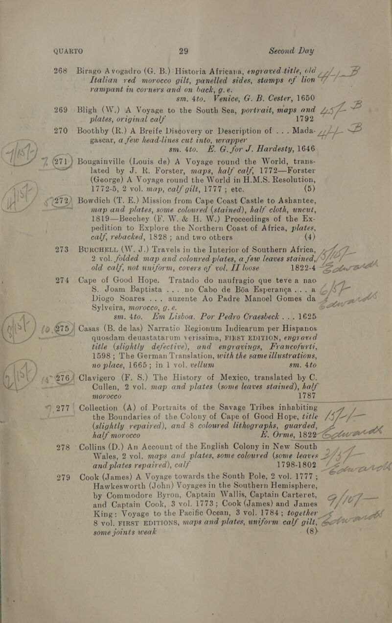 268 rampant in corners and on back, g. eé. sm. 4to. Venice, G. B. Cester, 1650 p&gt; 270 — ; fs |- : j [47 ‘ dt ” QTL t oA P. 273 274 eee t lo. 975)  ; 276) OTT | 278 © 279 plates, original calf 1792 Boothby (R.) A Breife Discovery or Description of .. gascar, a few head-lines cut into, wrapper sm. 4to. EH. G. for J. Hardesty, 1646 lated by J. R. Forster, maps, half calf, 1772—Forster (George) A Voyage round the World in H.M.S. Resolution, 1772-5, 2 vol. map, calf gilt, 1777 ; ete. (5) map and plates, some coloured (stained), half cloth, uncut, 1819—Beechey (IF. W. &amp; H. W.) Proceedings of the Ex- pedition to Explore the Northern Coast of Africa, plates, calf, rebacked, 1828 ; and two others (4) BuRCHELL (W. J.) Travels in the Interior of Southern Africa, old calf, not uniform, covers of vol. LL loose 1822-4) Cape of Good Hope. Tratado do naufragio que teve a nao S. Joam Baptista ... no Cabo de Boa Esperanga... Diogo Soares .. Sylveira, morocco, g. e. sm. 4to. Hm Lisboa. Por Pedro Craesbeck . Casas (B. de las) Narratio Regionum Indicarum per Ee Te quosdam deuastatarum verissima, FIRST EDITION, engraved title (slightly defective), and engravings, Fr bneonirti, 1598; The German Translation, with the same illustrations, no place, 1665; in 1 vol. vellum sm. 4to Clavigero (F. S.) The History of Mexico, translated by C. Cullen, 2 vol. map and plates (some leaves stained), half morocco 1787 Collection (A) of Portraits of the Savage Tribes inhabiting — the Boundaries of the Colony of Cape of Good Hope, ¢ztle (slightly repaired), and 8 coloured lithographs, guarded, half morocco Collins (D.) An Account of the English Colony in New South Wales, 2 vol. maps and plates, some colaured (some leaves _: and plates repaired), calf Cook (James) A Voyage towards the South Pole, 2 vol. 1777; Hawkesworth (John) Voyagesin the Southern Hemisphere, by Commodore Byron, Captain Wallis, Captain Carteret, and Captain Cook, 3 vol. 1773; Cook Ay and James King: some joints weak (8): / / é j 4 , ye st he o™ a ¢ at a wr a of Kom Pa -— Nt 7- - wo