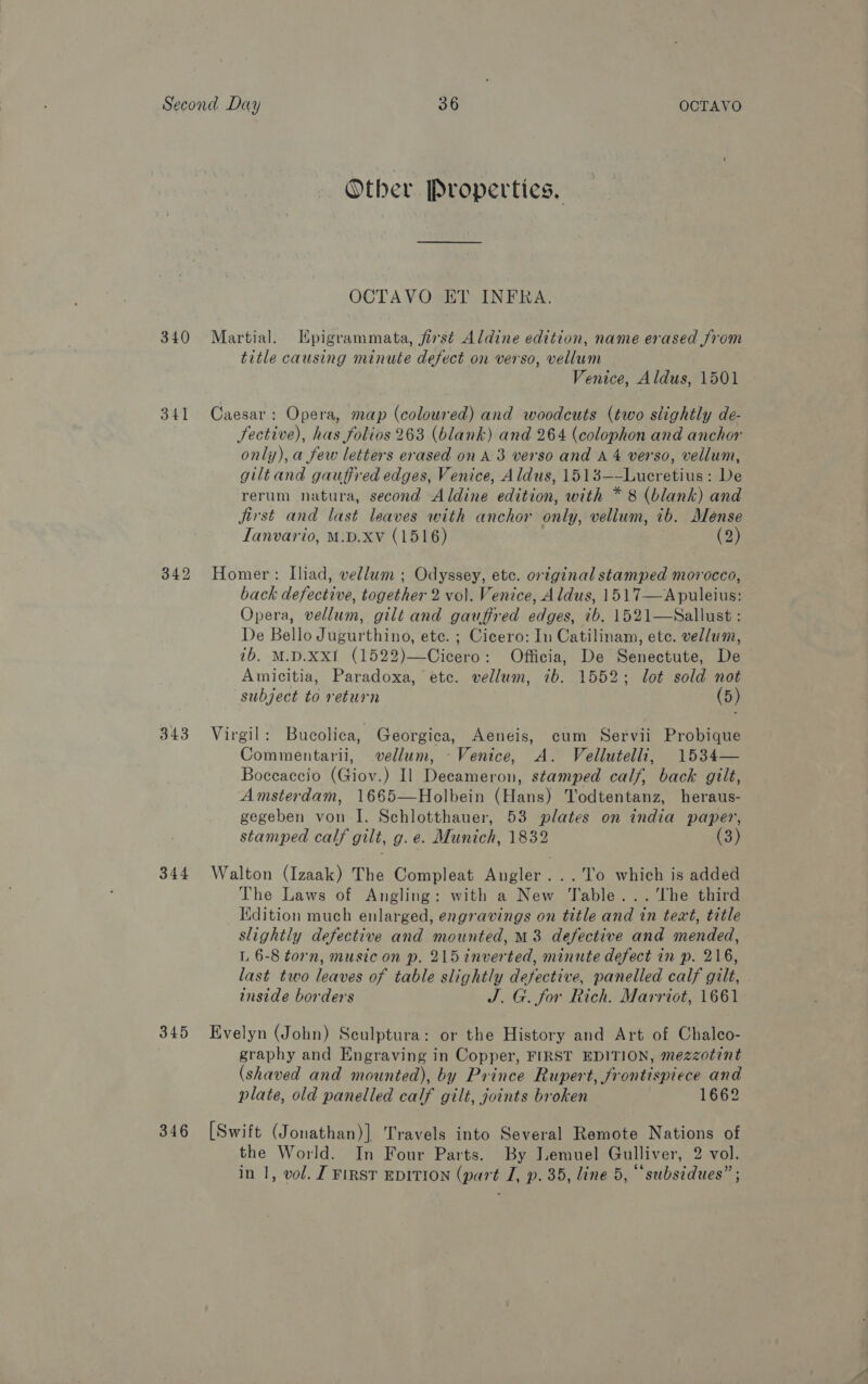 340 341 342 343 344 345 346 Other Properties. OCTAVO ET INFRA. Martial. Epigrammata, first Aldine edition, name erased from title causing minute defect on verso, vellum Venice, Aldus, 1501 Caesar: Opera, map (coloured) and woodcuts (two slightly de- fective), has folios 263 (blank) and 264 (colophon and anchor only), a few letters erased on A-3 verso and A 4 verso, vellum, giltand gauffred edges, Venice, Aldus, 1513—-Lucretius: De rerum natura, second Aldine edition, with * 8 (blank) and jirst and last leaves with anchor only, vellum, ib. Meénse LTanvario, M.D.xv (1516) (2) Homer: Iliad, vellum ; Odyssey, etc. original stamped morocco, back defective, together 2 vol. Venice, Aldus, 1517—Apuleius: Opera, vellum, gilt and gauffred edges, ib, 1521—WSallust : De Bello Jugurthino, ete. ; Cicero: In Catilinam, ete. vellum, tb. M.D.XxXI (1522)—Cicero: Officia, De Senectute, De Amicitia, Paradoxa, ete. vellum, ib. 1552; lot sold not subject to return (5) Virgil: Bucolica, Georgica, Aeneis, cum Servii Probique Commentarii, vellum, Venice, A. Vellutelli, 1534— Boceaccio (Giov.) Il Decameron, stamped calf, back gilt, Amsterdam, 1665—Holbein (Hans) Todtentanz, heraus- gegeben von I. Schlotthauer, 53 plates on india paper, stamped calf gilt, g. e. Munich, 1832 (3) Walton (Izaak) The Compleat Angler ...'To which is added The Laws of Angling: with a New Table... ‘The third Kdition much enlarged, engravings on title and in teat, title slightly defective and mounted, M8 defective and mended, L 6-8 torn, music on p. 215 inverted, minute defect in p. 216, last two leaves of table slightly defective, panelled calf gilt, wnside borders J. G. for Rich. Marriot, 1661 Evelyn (John) Seulptura: or the History and Art of Chalco- graphy and Engraving in Copper, FIRST EDITION, mezzotint (shaved and mounted), by Prince Rupert, frontispiece and plate, old panelled calf gilt, joints broken 1662 [Swift (Jonathan)] Travels into Several Remote Nations of the World. In Four Parts. By Lemuel Gulliver, 2 vol.