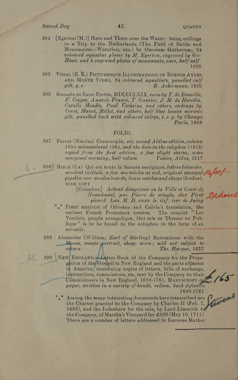 384 [Egerton (M.)] Here and There over the Water: being cullings in a Trip to the Netherlands (‘The Field of Battle and Monuments— Waterloo, etc.) by Omnium Gatherum, 24 coloured aquatint plates by M. Egerton, engraved Ly Geo. Hunt, and 4 engraved plates of monuments, rare, half calf 1825 385 Vipau (i. E£.) Proruresque ILLUSTRATIONS OF BUENOS AYRES AND Monte ViIpE0, 24 coloured aquatints, panelled calf gilt, g.é. fh. Ackermann, 1820 386 Sonnets et Haux-Fortes, MDCCCLXIX, verse by 7. de Banville, I’. Coppée, Anatole France, T. Gautier, J. M. de Heredia, Catulle Mendes, Paul Verlaine, and others, etchings by Corot, Manet, Millet, and others, half blue levant morocco gilt, panelled back with coloured inlays, t. e.g. by Champs Paris, 1868 FOLIO. 387 Perrot (Nicolas) Cornucopia, ete. second Aldine edition, column 1054 misnumbered 1064, and the datein the colophon (1513) copied from the first edition, a few slight stains, some marginal worming, half vellum Venice, Aldus, O17 hes 388 } Bree (LA) Qui est toute la Saincte escripture, lettres béta iTS pigskin over wooden boards, brass catches aa clasps (broken), FINE COPY [Colophon] &lt;Acheué dimprimer en la Ville et Conté de Neuschastel, par Pierre de wingle, dict Pivot picard. Lan. M. D. waar. le. i197’. iour de Juing yx” FIRST EDITION of Olivetan and Calvin’s translation, the earliest French Protestant version. ‘The couplet “ Les Vaudois, peuple evangelique, Ont mis ce Thresor en Pub- lique” is to be found in the colophon in the form of an acrostic. Sites  Laiuel ises, wants urn portrait, sheep, worn; sold not subject to Tho. Harper, 1637 390 | \ New ENGLAND, tter-Book of the Company for the Propa- g tion of the/Gospellin New England and the parts adjacent in America, containing copies of letters, bills of exchange, Fetriteel ois: commissions, etc. sent by the Company to their    Commisioners in New England, 1688-1761, MANUSCRIPT o paper, written in a variety of hands, vellum, back defective 1688-1761 Among the many interesting documents here transcribed are the Charter granted to the Company by Charles II (Feb. 7, 1662), and the Indenture for the sale, by Lord Limerick t the Company, of Martha’s Vineyard for £550 (May 10, 1711). There are a number of letters addressed to Increase Mather 