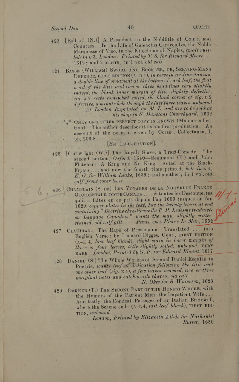 Marquesse of Vico, in the Kingdome of Naples, small rust- holein 03, London: Printed by T. 8. for Richard Moore... 1612; and 2 others; in 1 vol. old calf 427 428 DEFENCE, FIRST EDITION (A—D 4), 2 verse in six-line stanzas, a double line of ornament at the bottom of each leaf, the first word of the title and two or three head-lines very slightly shaved, the blank inner margin of title slightly defective, sig. A2 recto somewhat soiled, the blank corner OF Styeape defective, aminute hole through the last three leaves, unbound At London Imprinted for M. L. and are to be sold at his shop in S. Dunstons Churchyard. 1602 y* ONLY ONE OTHER PERFECT COPY IS KNOWN (Malone collec- tion). ‘Lhe author describes it as his first production. An account of the poem is given by Corser, Collectanea, if pp. 206-8. . . [See ILLUSTRATION]. [Cartwright (W.)] The Royall Slave, a Tragi-Comedy. The ‘second edition, Owford, 1640—Beaumont (F.) and John Fletcher: A King and No King. Acted at the Black- Fryars...and now the fourth time printed, hole in a 4, E. G. for William Leake, 1639; and another ; in 1 vol. old. calf, front cover loose. CHAMPLAIN (S. DE) Lus VoyaGEs DE LA NOUVELLE FRANCE OCCIDENTALE, DICTE CANADA .... &amp; toutes les Descouuertes qwil a faites en ce pais depuis l’an 1603 iusques en Van 1629, copper-plates in the teat, has the twenty leaves at end containing ‘ Doctrine chrestienne du R. P. Ledesme traduicte en Langage Canadois,” wants the map, slightly water- stained, old calf gilt Paris, chez Pierre Le. Mur, 1632 CLAUDIAN. The Rape of Proserpine. Translated ... into English Verse: by Leonard Digges, Geut., FIRST EDITION (a-x 4, last leaf blank), slight stain in lower margin of three or four leaves, title slightly sotled, unbound, VERY Danrer (S.) The Whole Workes of Samuel Daniel Esquire in Poetrie, wants leaf of dedication following the title and one other leaf (sig. E 4), a few leaves wormed, tuo or three marginal notes and catch-words shaved, old calf N. Okes for S. Waterson, 1623 DekKer (‘I’.) THE SECOND PART OF THE HONEST WHORE, with the Hvmors of the Patient Man, the Impatient Wifeias And lastly, the Comicall Passages of an Italian Bridewell, where the Scaene ends (A-1.4, last leaf blank), F\RST EDI- TION, unbound London, Printed by Elizabeth All-de for Nathaniel | Butter. 1630 