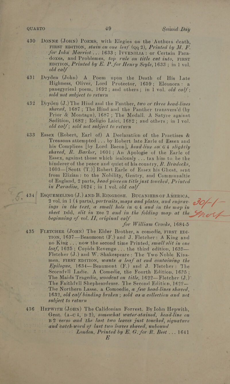 430 DoNnNeE (JOHN) Poems, with Elegies on the Authors death, FIRST EDITION, stain on one leaf (aq 2), Printed by M. F. Jor lohn Marriot... 1633; Ivveninia: or Certain Para- doxes, and Problemes, top rule on title cut into, FIRST EDITION, Printed by H. P. for Henry Seyle, 1633 ; in 1 vol. old calf 431 Dryden (John) A Poem upon the Death of His Jate Highness, Oliver, Lord Protector, 1659; Eleonora: a panegyrical poem, 1692; and others; in 1 vol. old cal/; sold-not subject to return 432. Dryden (J.) The Hind and the Panther, ¢wo on three head-lines shaved, 1687; ‘The Hind and the Panther transvers’d (by Prior &amp; Montagu), 1687; The Medall. A Satyre against Sedition, 1682; Religio Laici, 1682; and others; in 1] vol. old calf; sold not subject to return 433 Essex (Robert, Earl of) A Declaration of the Practises &amp; Treasons attempted ... by Robert Jate Earle of Essex and his* Complices [by Lord Bacon], head-line on G4 slightly shaved, R. Barker, 1601; An Mauaas of the Earle of Kssex, against those which iealously ... tax him to. be the Hindorer of the peace and quiet of his soon Rh. Bradocke, 1603—[Scott (TL. )] Robert Earle of Essex his Ghost, sent from Hlizian: to the Nobility, Gentry, and Communaltie of England, 2 parts, head-picceon title just touched, Printed in Paradise, 1624 ; in 1 vol. old calf 2 vol. in 1 (4 parts), portraits, maps and plates, and engrav- ings in the text, a small hole in G4 and-in the map in I0f-/— beginning of vol. LI, original calf Jor William Coie. 1684-5 435 FLETCHER (JOHN) The Elder Brother, a comedie, FIRST EDI- TION, 1637—Beaumont (F.) and J. Fletcher: A King and no Kank. .. now the aed time Printed, smal/l slit in one leaf, 1625 ; Cupids Revenge... the third edition, 1635— Fletcher (J.) and W. Shakespeare: The I'wo Noble Kins- men, FIRST EDITION, wants a leaf at end containing the Epilogue, 1634—Beaumont (F.) and J. Fletcher: TVhe Scornfvll Ladie. A Comedie, the Fourth Edition, 1625; The Faithfvll Shepheardesse. The Second Edition, 162°— ‘The Northern Lasse, a Comoedie, a few head-lines shaved, 1632, old calf binding broken; sold as a collection and. not subject to return 436 Hrpwirh (JoHN) The Calidonian Forrest. By Iohn Hepwith, — Gent. (A-c4, D2), somewhat water-stained, head-line on B2 verso and the last two leaves just touched, signature and catch- -word of last two leaves shaved, unbound ~ London, Printed by E. G. for R. Best ... 1641 EB