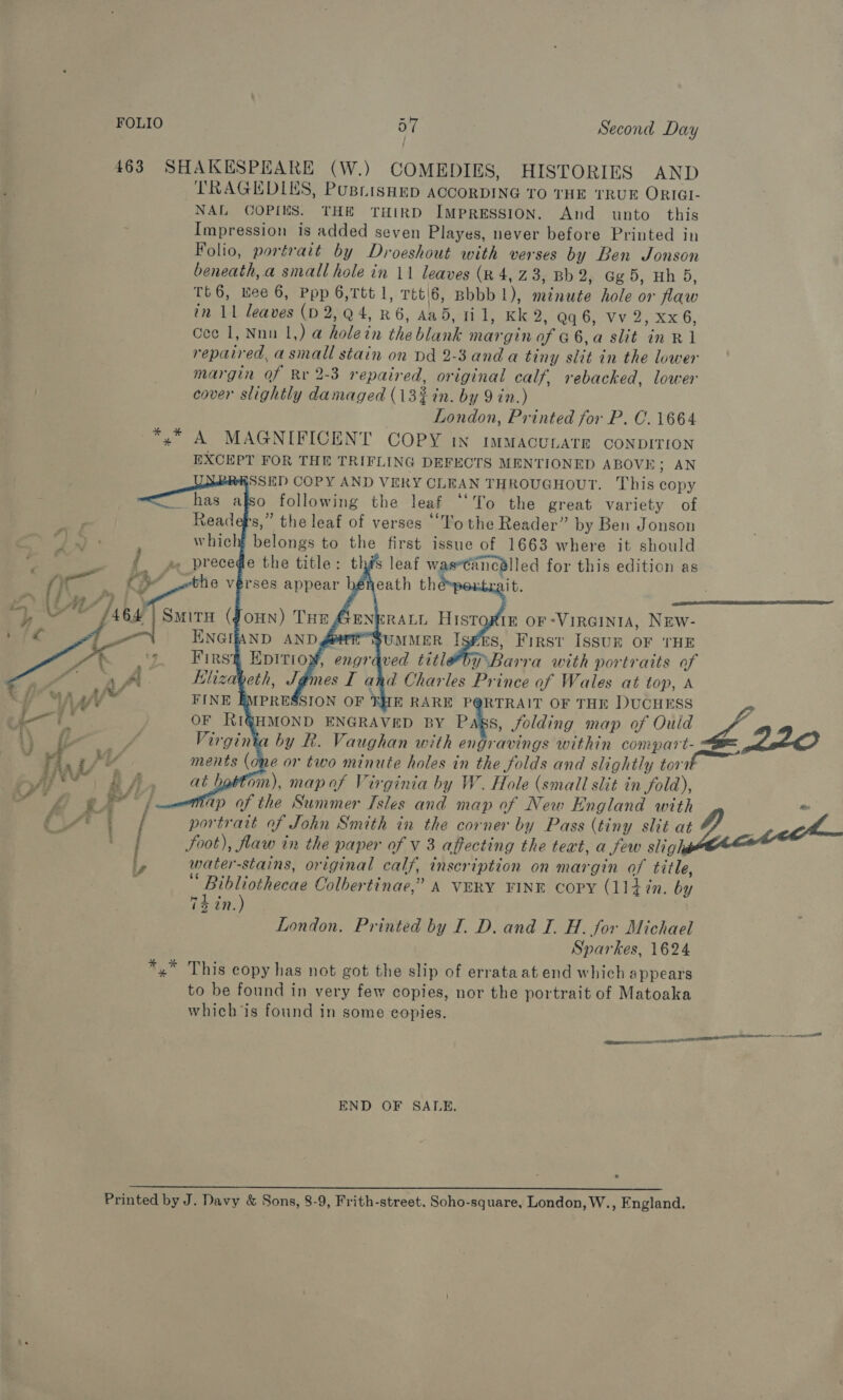 463 SHAKESPEARE (W.) COMEDIES, HISTORIES AND TRAGEDIES, PusrisHep ACCORDING TO THE TRUE ORIGI- NAL COPIKS. THE THIRD IMPRESSION. And unto this Impression is added seven Playes, never before Printed in Folio, portrait by Droeshout with verses by Ben Jonson beneath, a small hole in 11 leaves (x 4, Z 3; Bb 2; Gg.5, Hh 5, Tt6, wee 6, Ppp 6,Ttt 1, Ttt\6, Bbbb 1), minute hole or flaw in 11 leaves (D 2,Q4, R6, Aad, 11, Kk 2, Qq 6, vv 2, xx6, Cee 1, Nnn 1,) a holein the blank marginoafGa6,a slit in Rl repaired, asmall stain on Dd 2-3 and a tiny slit in the lower margin of Rr 2-3 repaired, original calf, rebacked, lower ) cover slightly damaged (13% in. by 9 in.) London, Printed for P. C. 1664 ~*,* A MAGNIFICENT COPY in immMacuLATE CONDITION EXCEPT FOR THE TRIFLING DEFECTS MENTIONED ABOVE; AN SSED COPY AND VERY CLEAN THROUGHOUT. This copy o following the leaf “‘To the great variety of s,” the leaf of verses ‘“T'o the Reader” by Ben Jonson which belongs to the first issue of 1663 where it should is leaf waseCancalled for this edition as adele 8h 1 tis              IE OF -VIRGINIA, NEW- SUMMER Isfrs, First IsSuk OF THE pre : THE RARE PQRTRAIT OF THE DUCHESS z 7a OF RIG@HMOND ENGRAVED BY Pas, Jolding map of Ould / i} fe aes Virginia by R. Vaughan with engravings within compart- 220  ra , yf ments (one or two minute holes in the folds and slightly tort ba 2A) at battom), map af Virginia by W. Hole (smail slit in fold), YL ge ’ / map of the Summer Isles and map of New England with ” CAT / portrait of John Smith in the corner by Pass (tiny slit Date } foot), flaw in the paper of V 3 affecting the text, a few sligh ly water-stains, original calf, inscription on margin of title, Ta ee Colbertinae,” A VERY FINE copy (1]4in. by 75 in. London. Printed by I. D. and I. H. for Michael Sparkes, 1624 x” This copy has not got the slip of errata at end which appears to be found in very few copies, nor the portrait of Matoaka which is found in some copies. tennant TOOTS ae ee: END OF SALE. Printed by J. Davy &amp; Sons, 8-9, Frith-street. Soho-square, London, W., England.