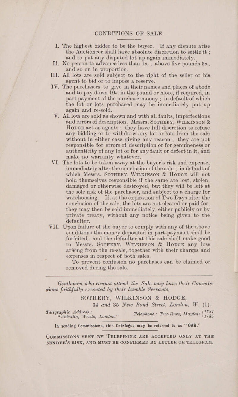 CONDITIONS OF SALE. {. The highest bidder to be the buyer. If any dispute arise the Auctioneer shall have absolute discretion to settle it ; and to put any disputed lot up again immediately. Il. No person to advance less than ls. ; above five pounds 5s., and so on in proportion. III. All lots are sold subject to the right of the seller or his agent to bid or to impose a reserve. IV. The purchasers to give in their names and places of abode and to pay down 10s. in the pound or more, if required, in part payment of the purchase-money ; in default of which the lot or lots purchased may be immediately put up again and re-sold. V. All lots are sold as shown and with all faults, imperfections and errors of description. Messrs. SorHEBY, WILKINSON &amp; HonGE act as agents ; they have full discretion to refuse any bidding or to withdraw any lot or lots from the sale without in either case giving any reason ; they are not responsible for errors of description or for genuineness or authenticity of any lot or for any fault or defect in it, and make no warranty whatever. VI. The lots to be taken away at the buyer’s risk and expense, immediately after the conclusion of the sale ; in default of which Messrs. SOTHEBY, WILKINSON &amp; Hop@e will not hold themselves responsible if the same are lost, stolen, damaged or otherwise destroyed, but they will be left at the sole risk of the purchaser, and subject to a charge for warehousing. If, at the expiration of Two Days after the conclusion of the sale, the lots are not cleared or paid for, they may then be sold immediately, either publicly or by private treaty, without any notice being given to the defaulter. VII. Upon failure of the buyer to comply with any of the above conditions the money deposited in part-payment shall be forfeited ; and the defaulter at this sale shall make good to Messrs. SotHEBY, WILKINSON &amp; HoDGE any loss arising from the re-sale, together with their charges and expenses in respect of both sales. To prevent confusion no purchases can be claimed or removed during the sale. Gentlemen who cannot attend the Sale may have their Commis- sions faithfully executed by their humble Servants, SOTHEBY, WILKINSON &amp; HODGE, 34 and 35 New Bond Street, London, W. (1). Tel hic Add i (1784 AEH eee iWabde: London.”’ TS AEE TIN 029 See MAIER 1785 In sending Commissions, this Catalogue may be referred to as “ OAR.”  COMMISSIONS SENT BY TELEPHONE ARE ACCEPTED ONLY AT THE BENDER’S RISK, AND MUST BE CONFIRMED BY LETTER OR TELEGRAM,