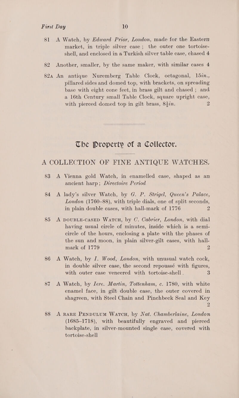 81 &lt;A Watch, by Edward Prior, London, made for the Eastern market, in triple silver case; the outer one tortoise- shell, and enclosed in a Turkish silver table case, chased 4 82 Another, smaller, by the same maker, with similar cases 4 82a An antique Nuremberg Table Clock, octagonal, 15in., pillared sides and domed top, with brackets, on spreading base with eight cone feet, in brass gilt and chased ; and a 16th Century small Table Clock, square upright case, with pierced domed top in gilt brass, 8477. 2  The Property of a Collector. A COLLECTION OF FINE ANTIQUE WATCHES. 83 A Vienna gold Watch, in enamelled case, shaped as an ancient harp; Duirectoire Period 84 A lady’s silver Watch, by G. P. Strigel, Queen’s Palace, London (1760-88), with triple dials, one of split seconds, in plain double cases, with hall-mark of 1776 2 85 A DOUBLE-CASED WATCH, by C. Cabrier, London, with dial having usual circle of minutes, inside which is a semi- circle of the hours, enclosing a plate with the phases of the sun and moon, in plain silver-gilt cases, with hall- mark of 1779 2 86 A Watch, by ZI. Wood, London, with unusual watch cock, in double silver case, the second repoussé with figures, with outer case veneered with tortoise-shell . 3 87 A Watch, by Lere. Martin, Tottenham, c. 1780, with white enamel face, in gilt double case, the outer covered in shagreen, with Steel Chain and Pinchbeck Seal and Key ) fod 88 A RARE PENDULUM WatcH, by Nat. Chamberlaine, London (1685-1718), with beautifully engraved and _ pierced backplate, in silver-mounted single case, covered with tortoise-shell