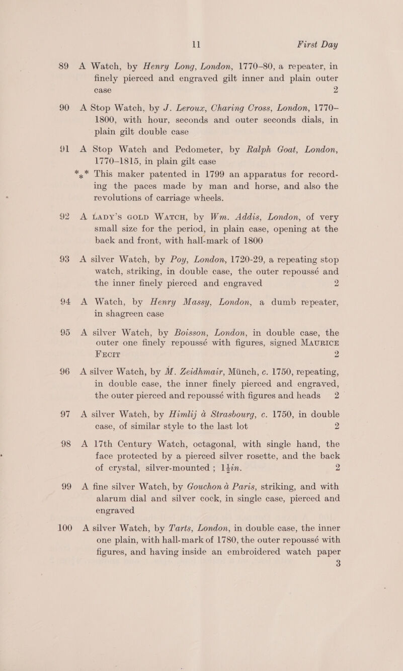 39 90 91 93 94 95 96 97 98 99 100 ll First Day A Watch, by Henry Long, London, 1770-80, a repeater, in finely pierced and engraved gilt inner and plain outer case 2 A Stop Watch, by J. Leroux, Charing Cross, London, 1770- 1800, with hour, seconds and outer seconds dials, in ‘plain gilt double case A Stop Watch and Pedometer, by Ralph Goat, London, 1770-1815, in plain gilt case *,,* This maker patented in 1799 an apparatus for record- ing the paces made by man and horse, and also the revolutions of carriage wheels. A LADY’s GOLD WATCH, by Wm. Addis, London, of very small size for the period, in plain case, opening at the back and front, with hall-mark of 1800 A silver Watch, by Poy, London, 1720-29, a repeating stop watch, striking, in double case, the outer repoussé and the inner finely pierced and engraved 2 A Watch, by Henry Massy, London, a dumb repeater, in shagreen case A silver Watch, by Boisson, London, in double case, the outer one finely repoussé with figures, signed MAURICE Frcrr 2 A silver Watch, by M. Zeidhmair, Minch, c. 1750, repeating, in double case, the inner finely pierced and engraved, the outer pierced and repoussé with figures and heads 2 A silver Watch, by Himlij a Strasbourg, c. 1750, in double case, of similar style to the last lot 2 A 17th Century Watch, octagonal, with single hand, the face protected by a pierced silver rosette, and the back of crystal, silver-mounted ; 142n. 2 A fine silver Watch, by Gouchon a Paris, striking, and with alarum dial and silver cock, in single case, pierced and engraved A silver Watch, by Tarts, London, in double case, the inner one plain, with hall-mark of 1780, the outer repoussé with figures, and having inside an embroidered watch paper 3