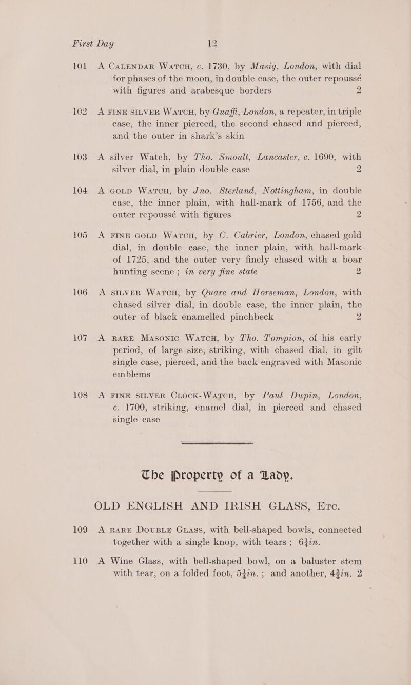 101 102 103 104 105 106 107 108 109 110 A CALENDAR WatcH, c. 1730, by Masig, London, with dial for phases of the moon, in double case, the outer repoussé with figures and arabesque borders 2 A FINE SILVER Watcu, by Guaffi, London, a repeater, in triple case, the inner pierced, the second chased and pierced, and the outer in shark’s skin A silver Watch, by Tho. Smoult, Lancaster, c. 1690, with silver dial, in plain double case 2 A agoutp WatcHu, by Jno. Sterland, Nottingham, in double case, the inner plain, with hall-mark of 1756, and the outer repoussé with figures 2 A FINE GoLD WartcH, by C. Cabrier, London, chased gold dial, in double case, the inner plain, with hall-mark of 1725, and the outer very finely chased with a boar hunting scene ; i very fine state 2 A SILVER WatTcoH, by Quare and Horseman, London, with chased silver dial, in double case, the inner plain, the outer of black enamelled pinchbeck 2 A RARE Masonic Watcou, by Tho. Tompion, of his early period, of large size, striking, with chased dial, in gilt single case, pierced, and the back engraved with Masonic emblems A FINE SILVER CrLock-WatcH, by Paul Dupin, London, c. 1700, striking, enamel dial, in pierced and chased single case Che [Property of a Lady. OLD ENGLISH AND IRISH GLASS, Eve. A RARE DOUBLE GLASS, with bell-shaped bowls, connected together with a single knop, with tears ; 6}in. A Wine Glass, with bell-shaped bowl, on a baluster stem